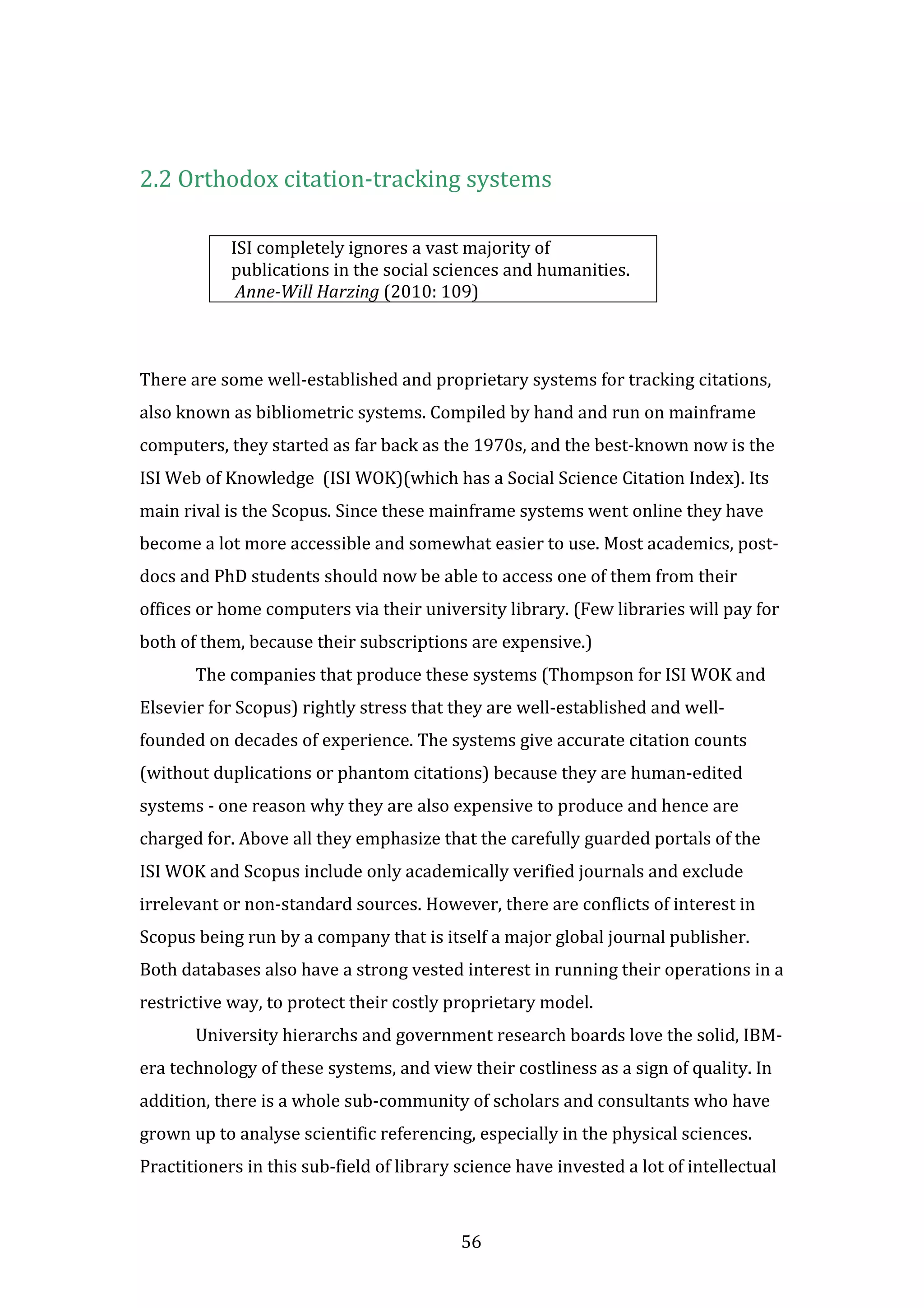 56
2.2 Orthodox citation-tracking systems
ISI completely ignores a vast majority of
publications in the social sciences and humanities.
Anne-Will Harzing (2010: 109)
There are some well-established and proprietary systems for tracking citations,
also known as bibliometric systems. Compiled by hand and run on mainframe
computers, they started as far back as the 1970s, and the best-known now is the
ISI Web of Knowledge (ISI WOK)(which has a Social Science Citation Index). Its
main rival is the Scopus. Since these mainframe systems went online they have
become a lot more accessible and somewhat easier to use. Most academics, post-
docs and PhD students should now be able to access one of them from their
offices or home computers via their university library. (Few libraries will pay for
both of them, because their subscriptions are expensive.)
The companies that produce these systems (Thompson for ISI WOK and
Elsevier for Scopus) rightly stress that they are well-established and well-
founded on decades of experience. The systems give accurate citation counts
(without duplications or phantom citations) because they are human-edited
systems - one reason why they are also expensive to produce and hence are
charged for. Above all they emphasize that the carefully guarded portals of the
ISI WOK and Scopus include only academically verified journals and exclude
irrelevant or non-standard sources. However, there are conflicts of interest in
Scopus being run by a company that is itself a major global journal publisher.
Both databases also have a strong vested interest in running their operations in a
restrictive way, to protect their costly proprietary model.
University hierarchs and government research boards love the solid, IBM-
era technology of these systems, and view their costliness as a sign of quality. In
addition, there is a whole sub-community of scholars and consultants who have
grown up to analyse scientific referencing, especially in the physical sciences.
Practitioners in this sub-field of library science have invested a lot of intellectual
 