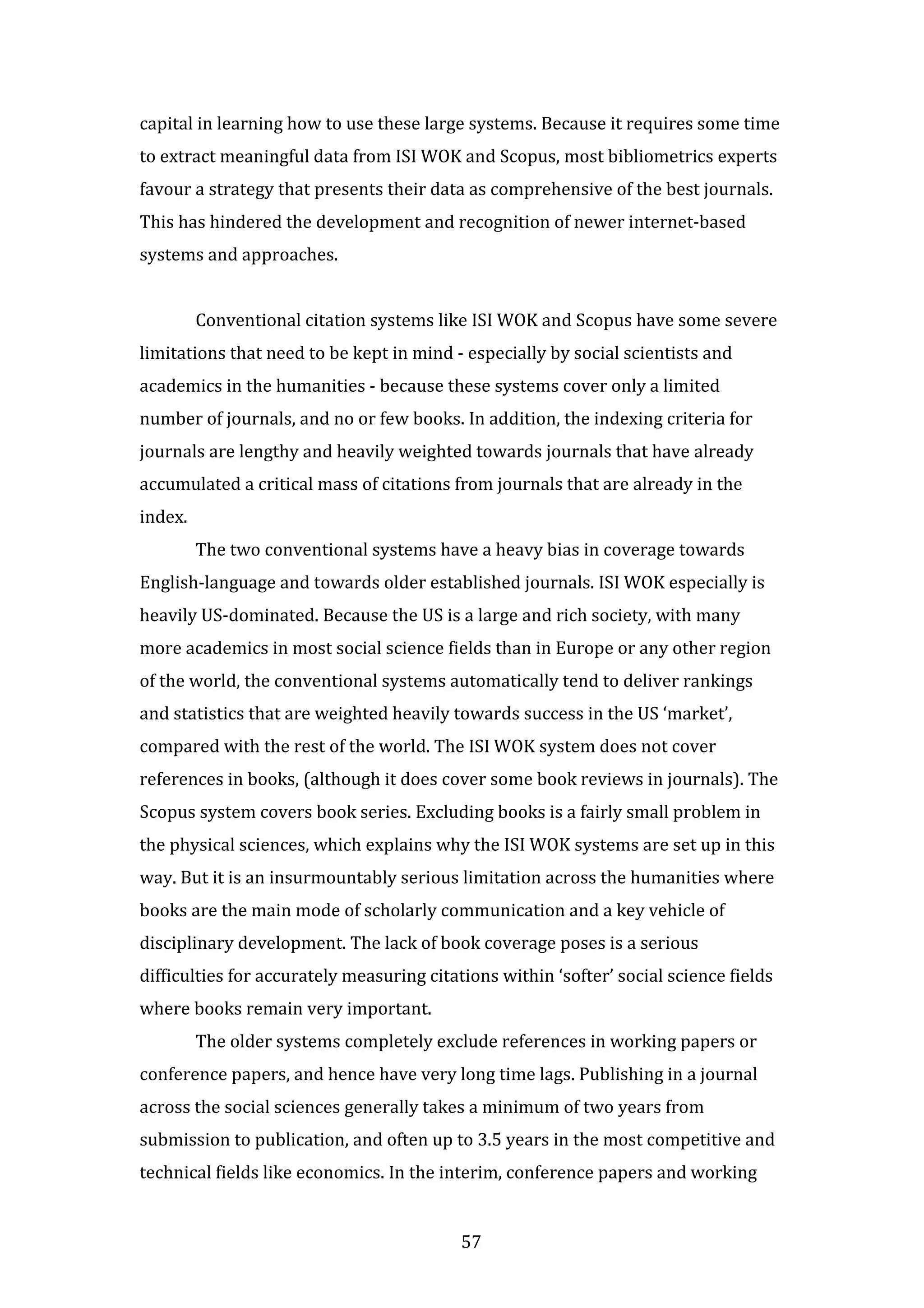 57
capital in learning how to use these large systems. Because it requires some time
to extract meaningful data from ISI WOK and Scopus, most bibliometrics experts
favour a strategy that presents their data as comprehensive of the best journals.
This has hindered the development and recognition of newer internet-based
systems and approaches.
Conventional citation systems like ISI WOK and Scopus have some severe
limitations that need to be kept in mind - especially by social scientists and
academics in the humanities - because these systems cover only a limited
number of journals, and no or few books. In addition, the indexing criteria for
journals are lengthy and heavily weighted towards journals that have already
accumulated a critical mass of citations from journals that are already in the
index.
The two conventional systems have a heavy bias in coverage towards
English-language and towards older established journals. ISI WOK especially is
heavily US-dominated. Because the US is a large and rich society, with many
more academics in most social science fields than in Europe or any other region
of the world, the conventional systems automatically tend to deliver rankings
and statistics that are weighted heavily towards success in the US ‘market’,
compared with the rest of the world. The ISI WOK system does not cover
references in books, (although it does cover some book reviews in journals). The
Scopus system covers book series. Excluding books is a fairly small problem in
the physical sciences, which explains why the ISI WOK systems are set up in this
way. But it is an insurmountably serious limitation across the humanities where
books are the main mode of scholarly communication and a key vehicle of
disciplinary development. The lack of book coverage poses is a serious
difficulties for accurately measuring citations within ‘softer’ social science fields
where books remain very important.
The older systems completely exclude references in working papers or
conference papers, and hence have very long time lags. Publishing in a journal
across the social sciences generally takes a minimum of two years from
submission to publication, and often up to 3.5 years in the most competitive and
technical fields like economics. In the interim, conference papers and working
 