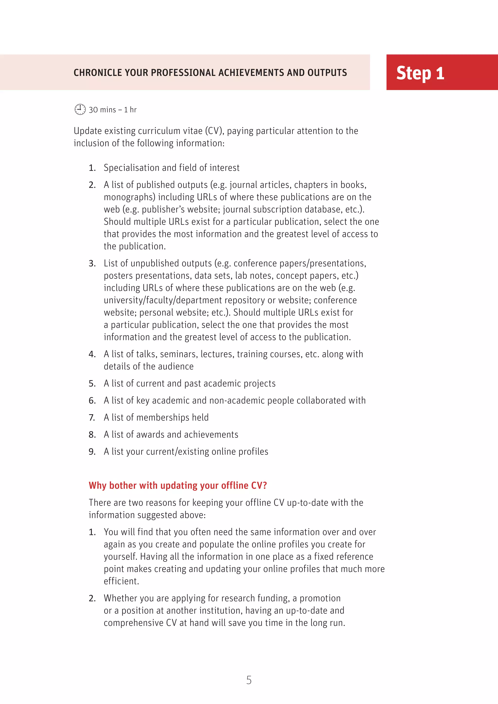5
Step 1
Update existing curriculum vitae (CV), paying particular attention to the
inclusion of the following information:
1.	 Specialisation and field of interest
2.	 A list of published outputs (e.g. journal articles, chapters in books,
monographs) including URLs of where these publications are on the
web (e.g. publisher’s website; journal subscription database, etc.).
Should multiple URLs exist for a particular publication, select the one
that provides the most information and the greatest level of access to
the publication.
3.	 List of unpublished outputs (e.g. conference papers/presentations,
posters presentations, data sets, lab notes, concept papers, etc.)
including URLs of where these publications are on the web (e.g.
university/faculty/department repository or website; conference
website; personal website; etc.). Should multiple URLs exist for
a particular publication, select the one that provides the most
information and the greatest level of access to the publication.
4.	 A list of talks, seminars, lectures, training courses, etc. along with
details of the audience
5.	 A list of current and past academic projects
6.	 A list of key academic and non-academic people collaborated with
7.	 A list of memberships held
8.	 A list of awards and achievements
9.	 A list your current/existing online profiles
Why bother with updating your offline CV?
There are two reasons for keeping your offline CV up-to-date with the
information suggested above:
1.	 You will find that you often need the same information over and over
again as you create and populate the online profiles you create for
yourself. Having all the information in one place as a fixed reference
point makes creating and updating your online profiles that much more
efficient.
2.	 Whether you are applying for research funding, a promotion
or a position at another institution, having an up-to-date and
comprehensive CV at hand will save you time in the long run.
CHRONICLE YOUR PROFESSIONAL ACHIEVEMENTS AND OUTPUTS
30 mins – 1 hr
 