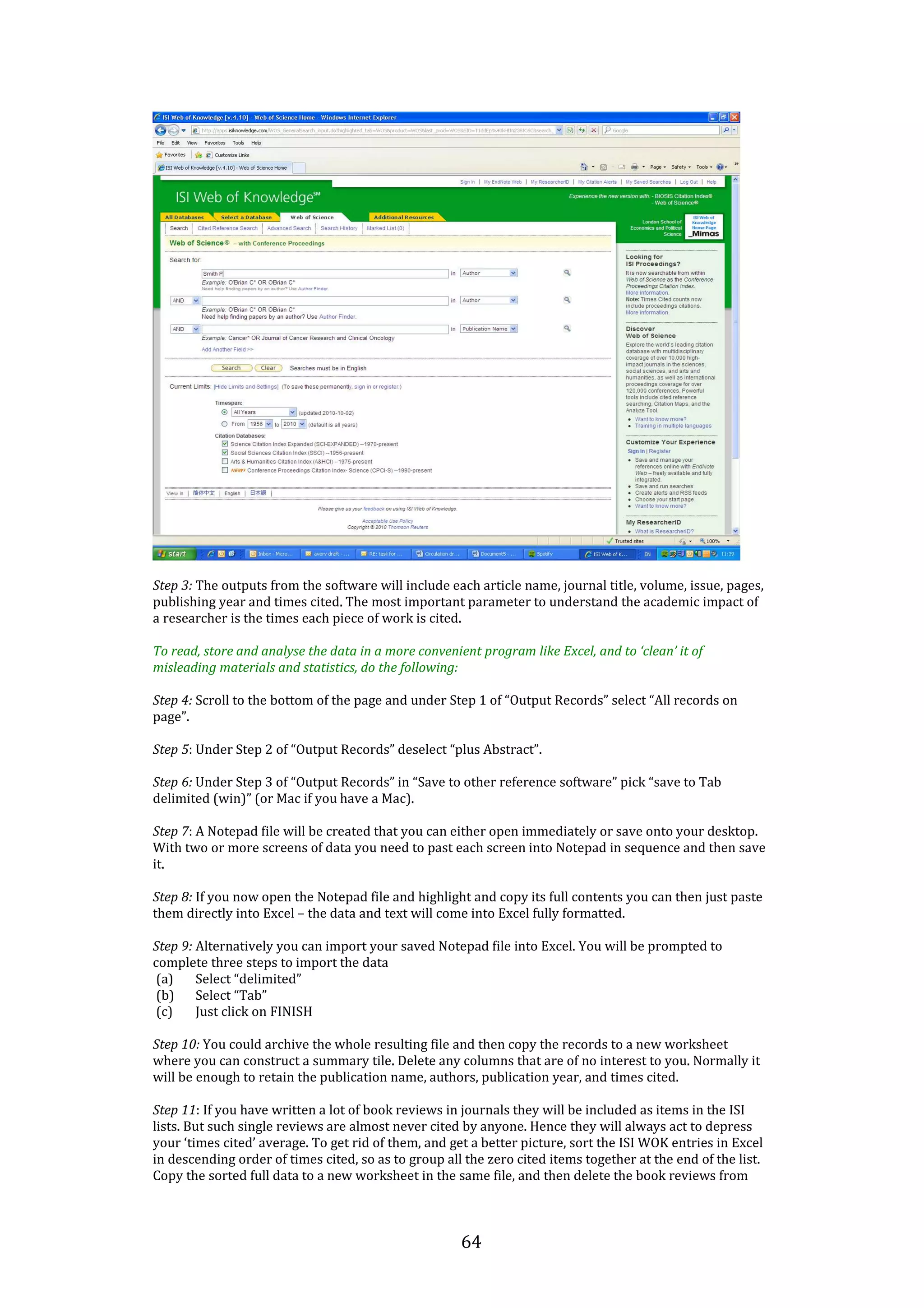 64
Step 3: The outputs from the software will include each article name, journal title, volume, issue, pages,
publishing year and times cited. The most important parameter to understand the academic impact of
a researcher is the times each piece of work is cited.
To read, store and analyse the data in a more convenient program like Excel, and to ‘clean’ it of
misleading materials and statistics, do the following:
Step 4: Scroll to the bottom of the page and under Step 1 of “Output Records” select “All records on
page”.
Step 5: Under Step 2 of “Output Records” deselect “plus Abstract”.
Step 6: Under Step 3 of “Output Records” in “Save to other reference software” pick “save to Tab
delimited (win)” (or Mac if you have a Mac).
Step 7: A Notepad file will be created that you can either open immediately or save onto your desktop.
With two or more screens of data you need to past each screen into Notepad in sequence and then save
it.
Step 8: If you now open the Notepad file and highlight and copy its full contents you can then just paste
them directly into Excel – the data and text will come into Excel fully formatted.
Step 9: Alternatively you can import your saved Notepad file into Excel. You will be prompted to
complete three steps to import the data
(a) Select “delimited”
(b) Select “Tab”
(c) Just click on FINISH
Step 10: You could archive the whole resulting file and then copy the records to a new worksheet
where you can construct a summary tile. Delete any columns that are of no interest to you. Normally it
will be enough to retain the publication name, authors, publication year, and times cited.
Step 11: If you have written a lot of book reviews in journals they will be included as items in the ISI
lists. But such single reviews are almost never cited by anyone. Hence they will always act to depress
your ‘times cited’ average. To get rid of them, and get a better picture, sort the ISI WOK entries in Excel
in descending order of times cited, so as to group all the zero cited items together at the end of the list.
Copy the sorted full data to a new worksheet in the same file, and then delete the book reviews from
 