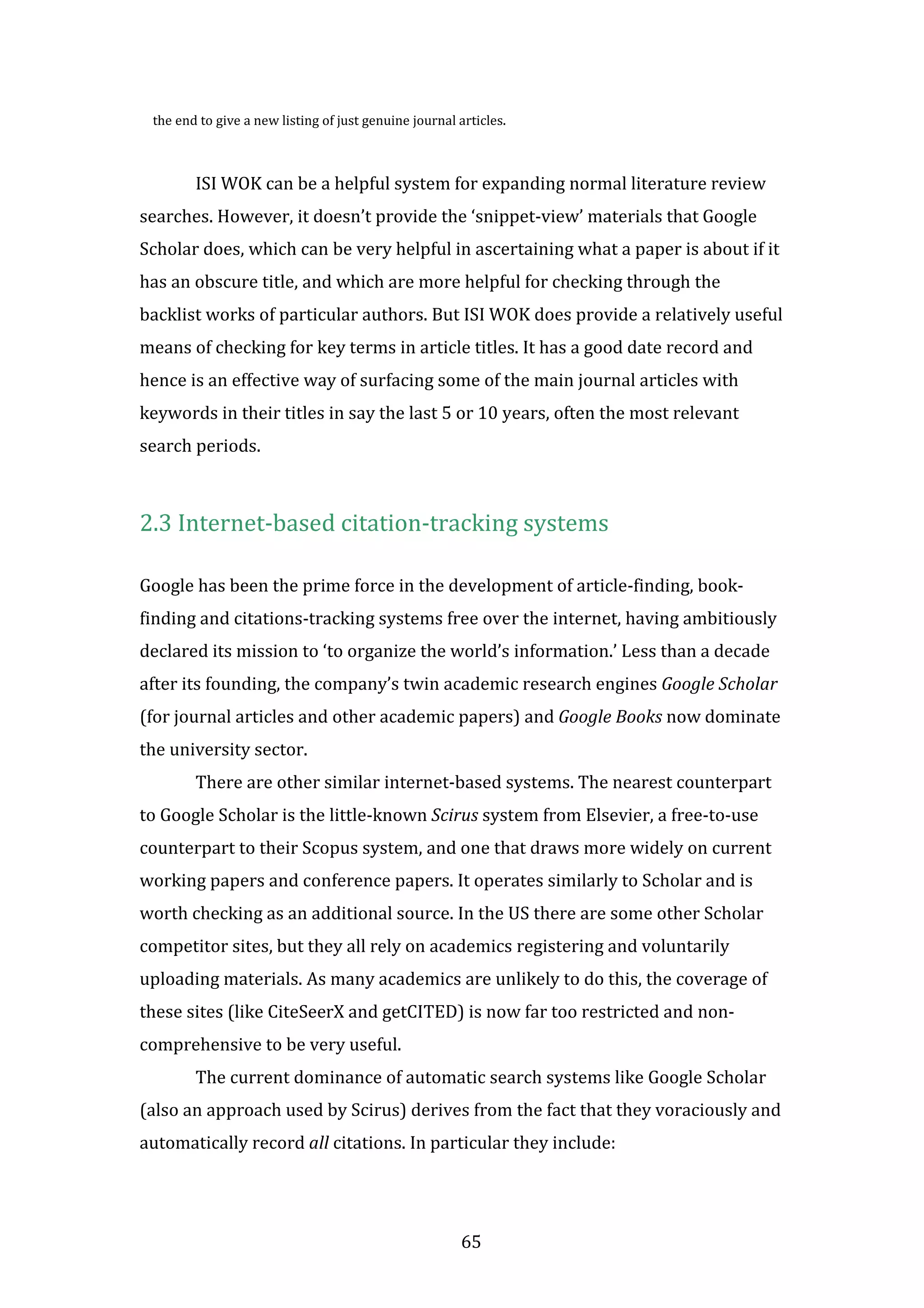 65
the end to give a new listing of just genuine journal articles.
ISI WOK can be a helpful system for expanding normal literature review
searches. However, it doesn’t provide the ‘snippet-view’ materials that Google
Scholar does, which can be very helpful in ascertaining what a paper is about if it
has an obscure title, and which are more helpful for checking through the
backlist works of particular authors. But ISI WOK does provide a relatively useful
means of checking for key terms in article titles. It has a good date record and
hence is an effective way of surfacing some of the main journal articles with
keywords in their titles in say the last 5 or 10 years, often the most relevant
search periods.
2.3 Internet-based citation-tracking systems
Google has been the prime force in the development of article-finding, book-
finding and citations-tracking systems free over the internet, having ambitiously
declared its mission to ‘to organize the world’s information.’ Less than a decade
after its founding, the company’s twin academic research engines Google Scholar
(for journal articles and other academic papers) and Google Books now dominate
the university sector.
There are other similar internet-based systems. The nearest counterpart
to Google Scholar is the little-known Scirus system from Elsevier, a free-to-use
counterpart to their Scopus system, and one that draws more widely on current
working papers and conference papers. It operates similarly to Scholar and is
worth checking as an additional source. In the US there are some other Scholar
competitor sites, but they all rely on academics registering and voluntarily
uploading materials. As many academics are unlikely to do this, the coverage of
these sites (like CiteSeerX and getCITED) is now far too restricted and non-
comprehensive to be very useful.
The current dominance of automatic search systems like Google Scholar
(also an approach used by Scirus) derives from the fact that they voraciously and
automatically record all citations. In particular they include:
 