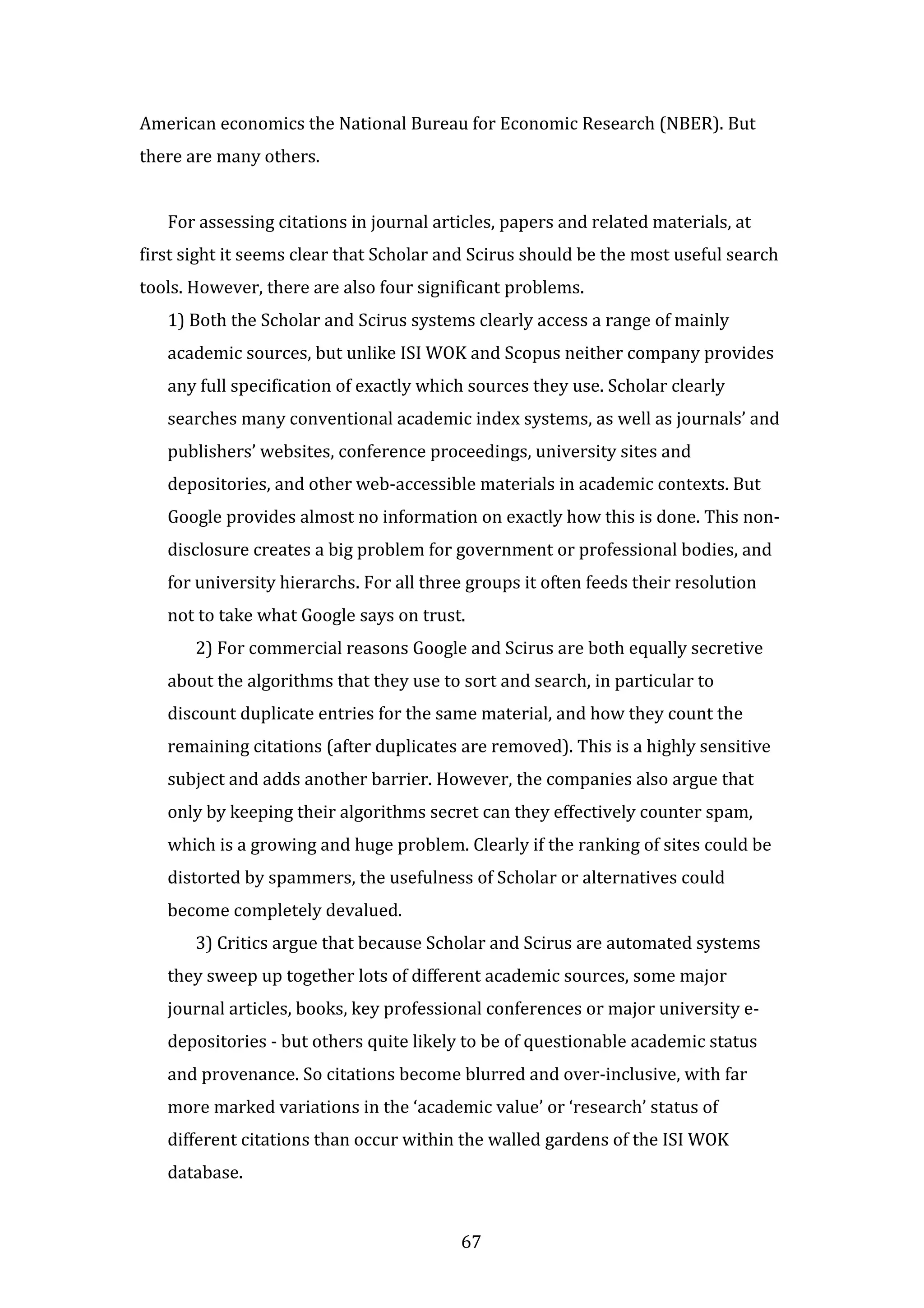 67
American economics the National Bureau for Economic Research (NBER). But
there are many others.
For assessing citations in journal articles, papers and related materials, at
first sight it seems clear that Scholar and Scirus should be the most useful search
tools. However, there are also four significant problems.
1) Both the Scholar and Scirus systems clearly access a range of mainly
academic sources, but unlike ISI WOK and Scopus neither company provides
any full specification of exactly which sources they use. Scholar clearly
searches many conventional academic index systems, as well as journals’ and
publishers’ websites, conference proceedings, university sites and
depositories, and other web-accessible materials in academic contexts. But
Google provides almost no information on exactly how this is done. This non-
disclosure creates a big problem for government or professional bodies, and
for university hierarchs. For all three groups it often feeds their resolution
not to take what Google says on trust.
2) For commercial reasons Google and Scirus are both equally secretive
about the algorithms that they use to sort and search, in particular to
discount duplicate entries for the same material, and how they count the
remaining citations (after duplicates are removed). This is a highly sensitive
subject and adds another barrier. However, the companies also argue that
only by keeping their algorithms secret can they effectively counter spam,
which is a growing and huge problem. Clearly if the ranking of sites could be
distorted by spammers, the usefulness of Scholar or alternatives could
become completely devalued.
3) Critics argue that because Scholar and Scirus are automated systems
they sweep up together lots of different academic sources, some major
journal articles, books, key professional conferences or major university e-
depositories - but others quite likely to be of questionable academic status
and provenance. So citations become blurred and over-inclusive, with far
more marked variations in the ‘academic value’ or ‘research’ status of
different citations than occur within the walled gardens of the ISI WOK
database.
 