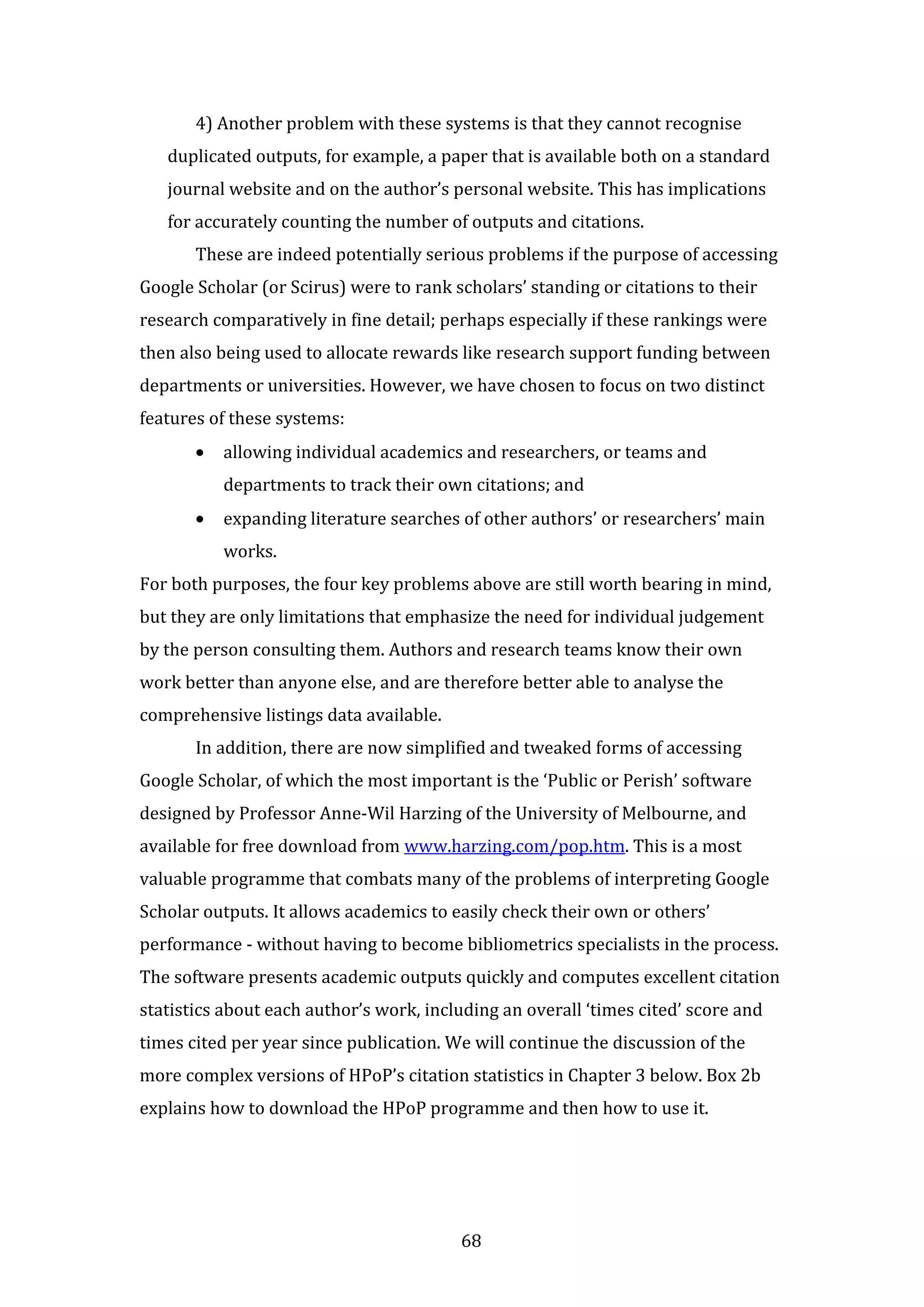 68
4) Another problem with these systems is that they cannot recognise
duplicated outputs, for example, a paper that is available both on a standard
journal website and on the author’s personal website. This has implications
for accurately counting the number of outputs and citations.
These are indeed potentially serious problems if the purpose of accessing
Google Scholar (or Scirus) were to rank scholars’ standing or citations to their
research comparatively in fine detail; perhaps especially if these rankings were
then also being used to allocate rewards like research support funding between
departments or universities. However, we have chosen to focus on two distinct
features of these systems:
• allowing individual academics and researchers, or teams and
departments to track their own citations; and
• expanding literature searches of other authors’ or researchers’ main
works.
For both purposes, the four key problems above are still worth bearing in mind,
but they are only limitations that emphasize the need for individual judgement
by the person consulting them. Authors and research teams know their own
work better than anyone else, and are therefore better able to analyse the
comprehensive listings data available.
In addition, there are now simplified and tweaked forms of accessing
Google Scholar, of which the most important is the ‘Public or Perish’ software
designed by Professor Anne-Wil Harzing of the University of Melbourne, and
available for free download from www.harzing.com/pop.htm. This is a most
valuable programme that combats many of the problems of interpreting Google
Scholar outputs. It allows academics to easily check their own or others’
performance - without having to become bibliometrics specialists in the process.
The software presents academic outputs quickly and computes excellent citation
statistics about each author’s work, including an overall ‘times cited’ score and
times cited per year since publication. We will continue the discussion of the
more complex versions of HPoP’s citation statistics in Chapter 3 below. Box 2b
explains how to download the HPoP programme and then how to use it.
 