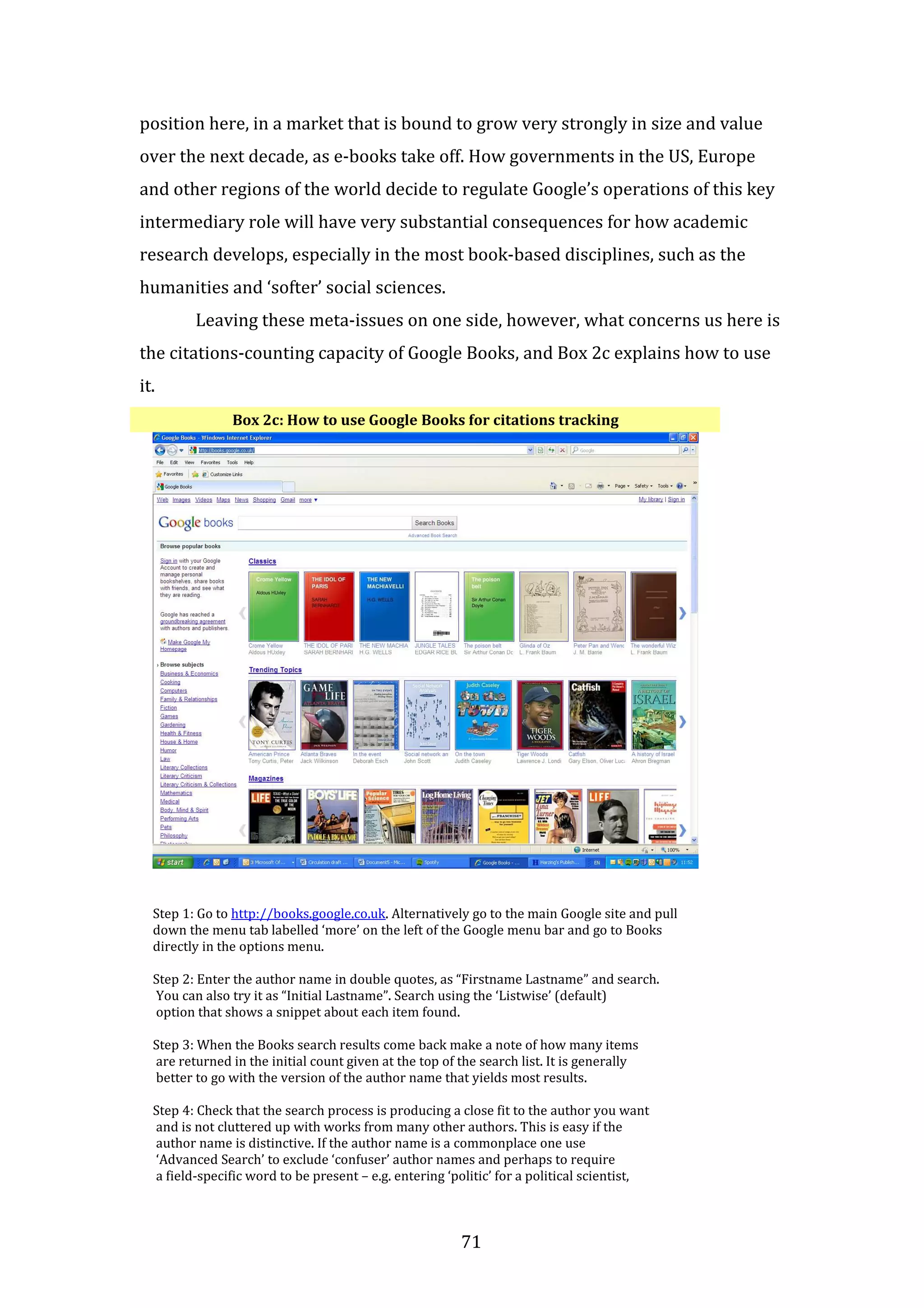 71
position here, in a market that is bound to grow very strongly in size and value
over the next decade, as e-books take off. How governments in the US, Europe
and other regions of the world decide to regulate Google’s operations of this key
intermediary role will have very substantial consequences for how academic
research develops, especially in the most book-based disciplines, such as the
humanities and ‘softer’ social sciences.
Leaving these meta-issues on one side, however, what concerns us here is
the citations-counting capacity of Google Books, and Box 2c explains how to use
it.
Box 2c: How to use Google Books for citations tracking
Step 1: Go to http://books.google.co.uk. Alternatively go to the main Google site and pull
down the menu tab labelled ‘more’ on the left of the Google menu bar and go to Books
directly in the options menu.
Step 2: Enter the author name in double quotes, as “Firstname Lastname” and search.
You can also try it as “Initial Lastname”. Search using the ‘Listwise’ (default)
option that shows a snippet about each item found.
Step 3: When the Books search results come back make a note of how many items
are returned in the initial count given at the top of the search list. It is generally
better to go with the version of the author name that yields most results.
Step 4: Check that the search process is producing a close fit to the author you want
and is not cluttered up with works from many other authors. This is easy if the
author name is distinctive. If the author name is a commonplace one use
‘Advanced Search’ to exclude ‘confuser’ author names and perhaps to require
a field-specific word to be present – e.g. entering ‘politic’ for a political scientist,
 