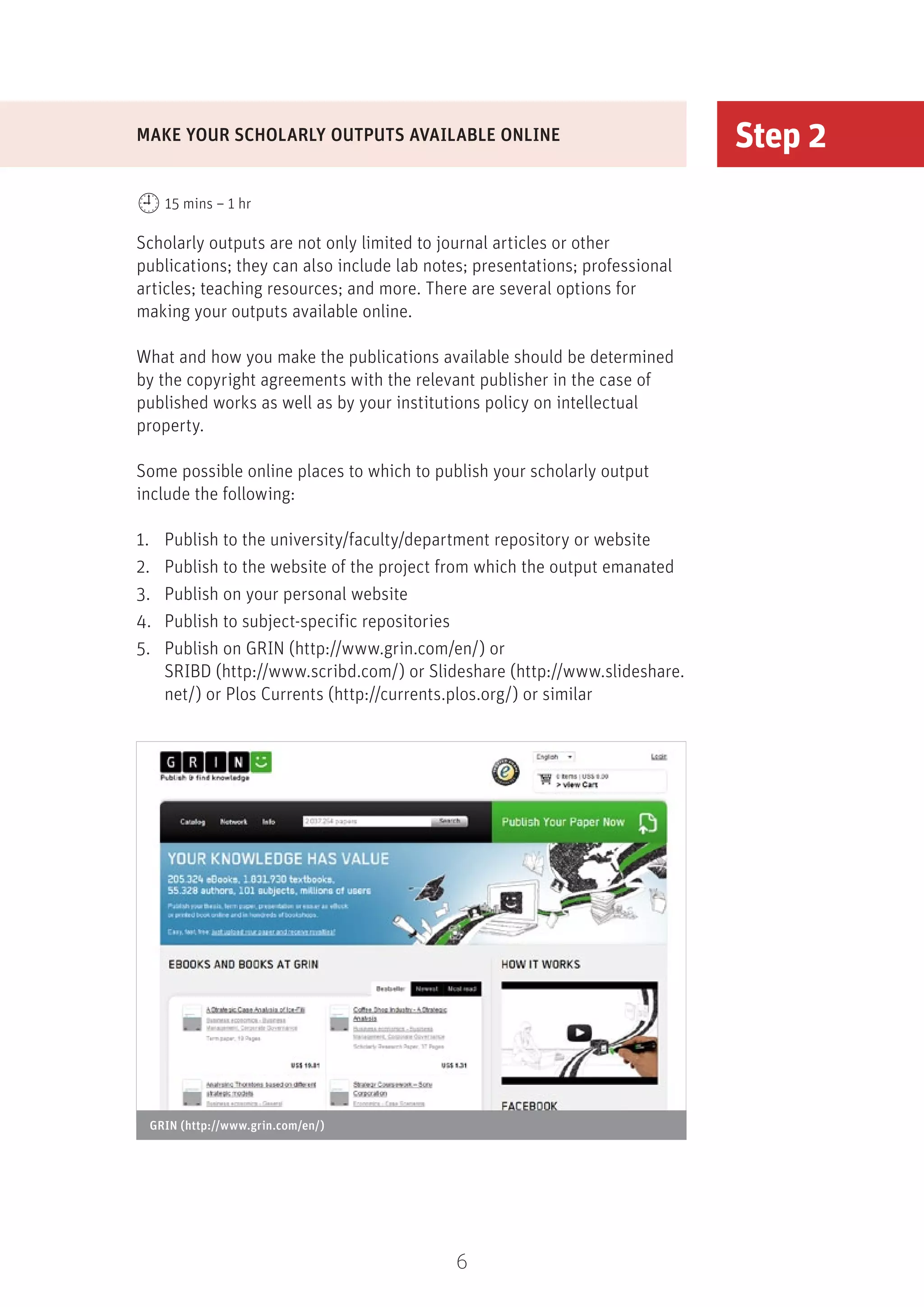 6
Step 2
Scholarly outputs are not only limited to journal articles or other
publications; they can also include lab notes; presentations; professional
articles; teaching resources; and more. There are several options for
making your outputs available online.
What and how you make the publications available should be determined
by the copyright agreements with the relevant publisher in the case of
published works as well as by your institutions policy on intellectual
property.
Some possible online places to which to publish your scholarly output
include the following:
1.	 Publish to the university/faculty/department repository or website
2.	 Publish to the website of the project from which the output emanated
3.	 Publish on your personal website
4.	 Publish to subject-specific repositories
5.	 Publish on GRIN (http://www.grin.com/en/) or
SRIBD (http://www.scribd.com/) or Slideshare (http://www.slideshare.
net/) or Plos Currents (http://currents.plos.org/) or similar
MAKE YOUR SCHOLARLY OUTPUTS AVAILABLE ONLINE
15 mins – 1 hr
GRIN (http://www.grin.com/en/)
 