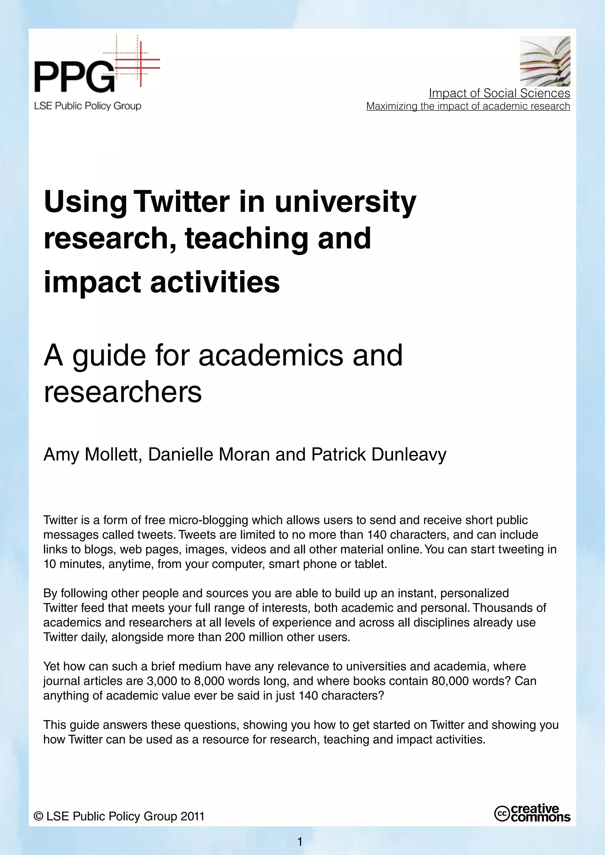 Using Twitter in university
research, teaching and
impact activities
A guide for academics and
researchers
Amy Mollett, Danielle Moran and Patrick Dunleavy
Twitter is a form of free micro-blogging which allows users to send and receive short public
messages called tweets. Tweets are limited to no more than 140 characters, and can include
links to blogs, web pages, images, videos and all other material online.You can start tweeting in
10 minutes, anytime, from your computer, smart phone or tablet.
By following other people and sources you are able to build up an instant, personalized
Twitter feed that meets your full range of interests, both academic and personal. Thousands of
academics and researchers at all levels of experience and across all disciplines already use
Twitter daily, alongside more than 200 million other users.
Yet how can such a brief medium have any relevance to universities and academia, where
journal articles are 3,000 to 8,000 words long, and where books contain 80,000 words? Can
anything of academic value ever be said in just 140 characters?
This guide answers these questions, showing you how to get started on Twitter and showing you
how Twitter can be used as a resource for research, teaching and impact activities.
© LSE Public Policy Group 2011
Impact of Social Sciences
Maximizing the impact of academic research
1
 