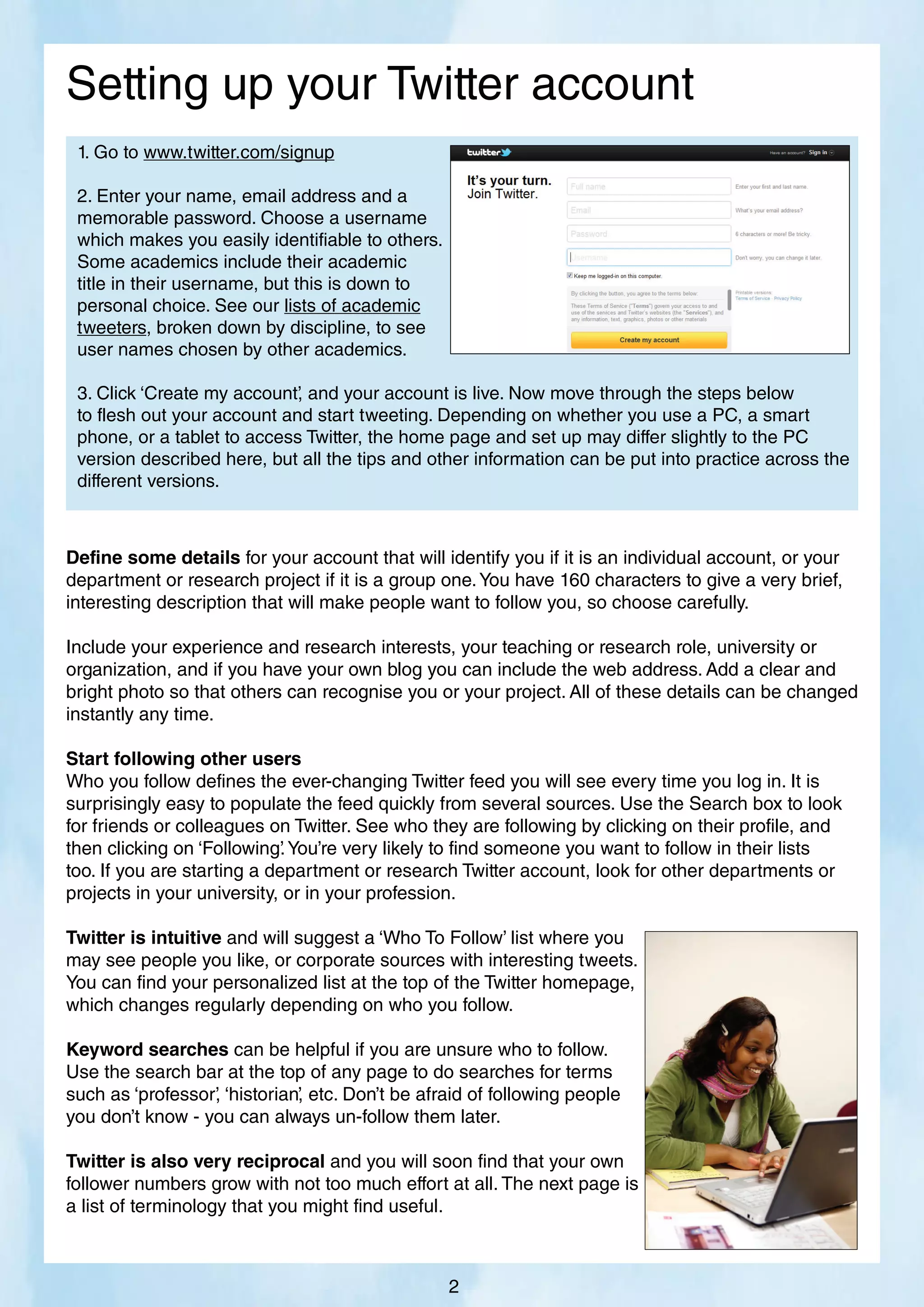 Setting up your Twitter account
Define some details for your account that will identify you if it is an individual account, or your
department or research project if it is a group one.You have 160 characters to give a very brief,
interesting description that will make people want to follow you, so choose carefully.
Include your experience and research interests, your teaching or research role, university or
organization, and if you have your own blog you can include the web address. Add a clear and
bright photo so that others can recognise you or your project. All of these details can be changed
instantly any time.
Start following other users
Who you follow defines the ever-changing Twitter feed you will see every time you log in. It is
surprisingly easy to populate the feed quickly from several sources. Use the Search box to look
for friends or colleagues on Twitter. See who they are following by clicking on their profile, and
then clicking on ‘Following’
.You’re very likely to find someone you want to follow in their lists
too. If you are starting a department or research Twitter account, look for other departments or
projects in your university, or in your profession.
Twitter is intuitive and will suggest a ‘Who To Follow’ list where you
may see people you like, or corporate sources with interesting tweets.
You can find your personalized list at the top of the Twitter homepage,
which changes regularly depending on who you follow.
Keyword searches can be helpful if you are unsure who to follow.
Use the search bar at the top of any page to do searches for terms
such as ‘professor’
, ‘historian’
, etc. Don’t be afraid of following people
you don’t know - you can always un-follow them later.
Twitter is also very reciprocal and you will soon find that your own
follower numbers grow with not too much effort at all. The next page is
a list of terminology that you might find useful.
1. Go to www.twitter.com/signup
2. Enter your name, email address and a 								
memorable password. Choose a username 								
which makes you easily identifiable to others. 								
Some academics include their academic
title in their username, but this is down to 								
personal choice. See our lists of academic 								
tweeters, broken down by discipline, to see
user names chosen by other academics.
3. Click ‘Create my account’
, and your account is live. Now move through the steps below
to flesh out your account and start tweeting. Depending on whether you use a PC, a smart
phone, or a tablet to access Twitter, the home page and set up may differ slightly to the PC
version described here, but all the tips and other information can be put into practice across the
different versions.
2
 