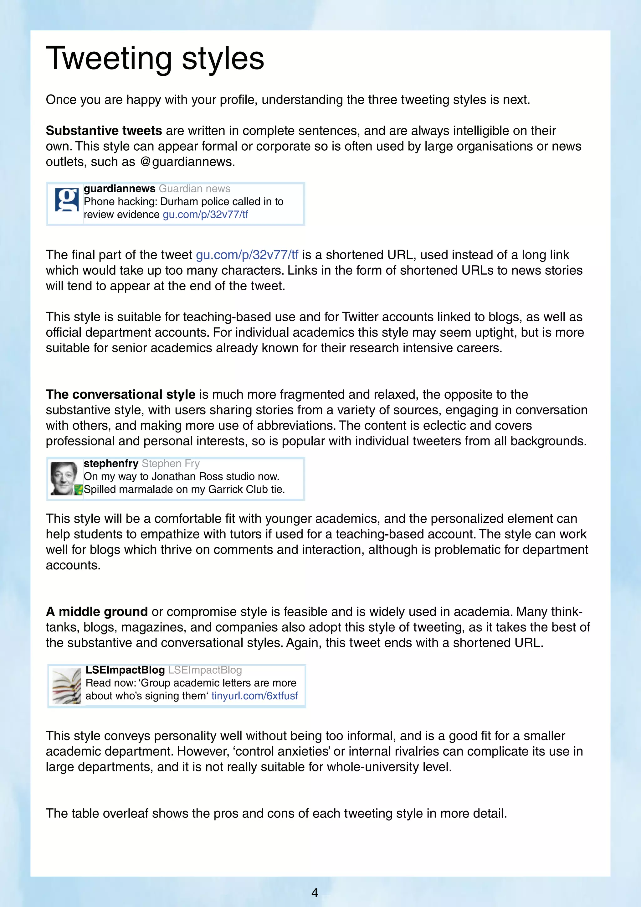 Tweeting styles
Once you are happy with your profile, understanding the three tweeting styles is next.
Substantive tweets are written in complete sentences, and are always intelligible on their
own. This style can appear formal or corporate so is often used by large organisations or news
outlets, such as @guardiannews.
The final part of the tweet gu.com/p/32v77/tf is a shortened URL, used instead of a long link
which would take up too many characters. Links in the form of shortened URLs to news stories
will tend to appear at the end of the tweet.
This style is suitable for teaching-based use and for Twitter accounts linked to blogs, as well as
official department accounts. For individual academics this style may seem uptight, but is more
suitable for senior academics already known for their research intensive careers.
The conversational style is much more fragmented and relaxed, the opposite to the
substantive style, with users sharing stories from a variety of sources, engaging in conversation
with others, and making more use of abbreviations. The content is eclectic and covers
professional and personal interests, so is popular with individual tweeters from all backgrounds.
This style will be a comfortable fit with younger academics, and the personalized element can
help students to empathize with tutors if used for a teaching-based account. The style can work
well for blogs which thrive on comments and interaction, although is problematic for department
accounts.
A middle ground or compromise style is feasible and is widely used in academia. Many think-
tanks, blogs, magazines, and companies also adopt this style of tweeting, as it takes the best of
the substantive and conversational styles. Again, this tweet ends with a shortened URL.
This style conveys personality well without being too informal, and is a good fit for a smaller
academic department. However, ‘control anxieties’ or internal rivalries can complicate its use in
large departments, and it is not really suitable for whole-university level.
The table overleaf shows the pros and cons of each tweeting style in more detail.
stephenfry Stephen Fry
On my way to Jonathan Ross studio now.
Spilled marmalade on my Garrick Club tie.
4
guardiannews Guardian news
Phone hacking: Durham police called in to
review evidence gu.com/p/32v77/tf
LSEImpactBlog LSEImpactBlog
Read now: ‘Group academic letters are more
about who’s signing them‘ tinyurl.com/6xtfusf
 