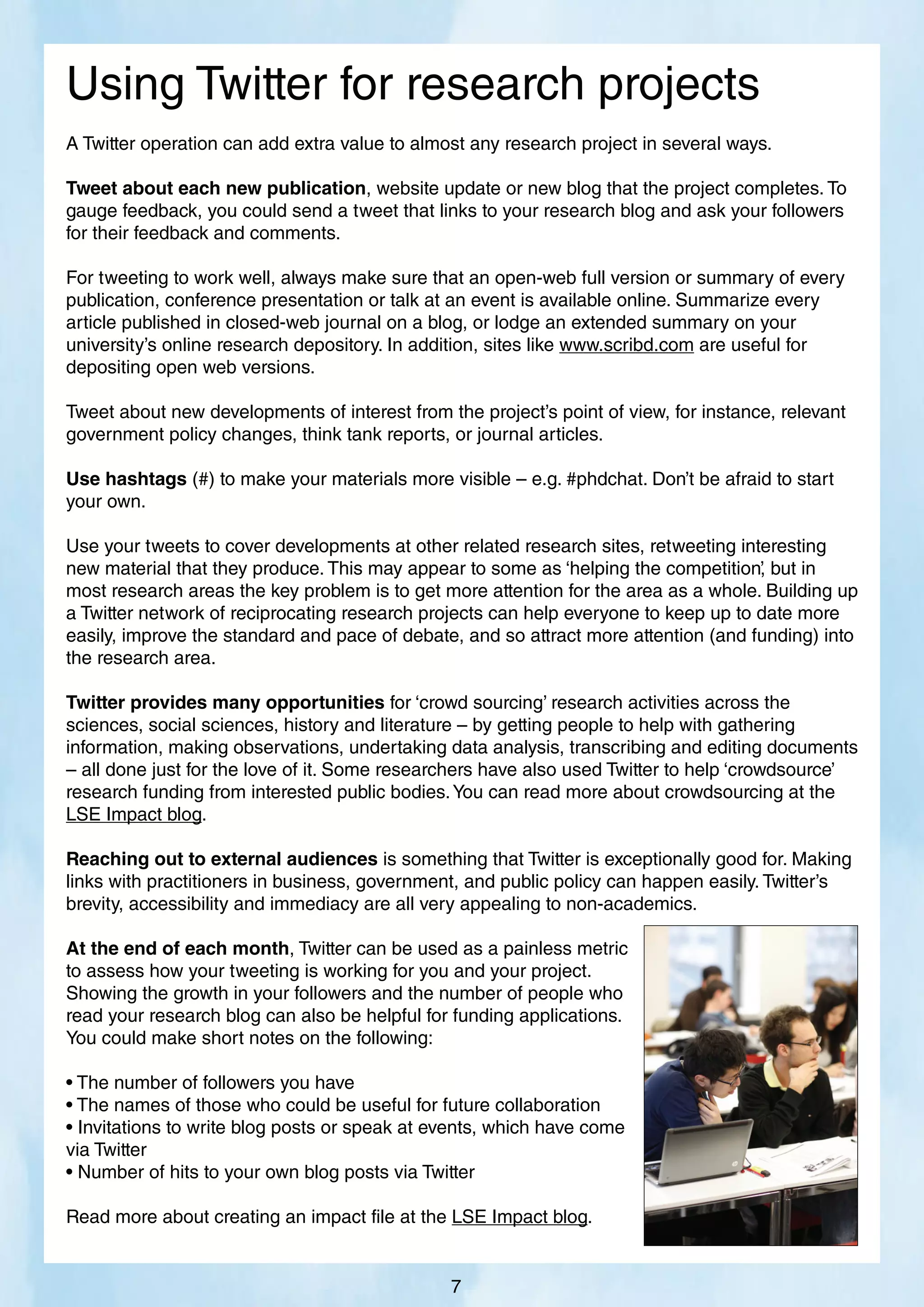 A Twitter operation can add extra value to almost any research project in several ways.
Tweet about each new publication, website update or new blog that the project completes. To
gauge feedback, you could send a tweet that links to your research blog and ask your followers
for their feedback and comments.
For tweeting to work well, always make sure that an open-web full version or summary of every
publication, conference presentation or talk at an event is available online. Summarize every
article published in closed-web journal on a blog, or lodge an extended summary on your
university’s online research depository. In addition, sites like www.scribd.com are useful for
depositing open web versions.
Tweet about new developments of interest from the project’s point of view, for instance, relevant
government policy changes, think tank reports, or journal articles.
Use hashtags (#) to make your materials more visible – e.g. #phdchat. Don’t be afraid to start
your own.
Use your tweets to cover developments at other related research sites, retweeting interesting
new material that they produce. This may appear to some as ‘helping the competition’
, but in
most research areas the key problem is to get more attention for the area as a whole. Building up
a Twitter network of reciprocating research projects can help everyone to keep up to date more
easily, improve the standard and pace of debate, and so attract more attention (and funding) into
the research area.
Twitter provides many opportunities for ‘crowd sourcing’ research activities across the
sciences, social sciences, history and literature – by getting people to help with gathering
information, making observations, undertaking data analysis, transcribing and editing documents
– all done just for the love of it. Some researchers have also used Twitter to help ‘crowdsource’
research funding from interested public bodies.You can read more about crowdsourcing at the
LSE Impact blog.
Reaching out to external audiences is something that Twitter is exceptionally good for. Making
links with practitioners in business, government, and public policy can happen easily. Twitter’s
brevity, accessibility and immediacy are all very appealing to non-academics.
At the end of each month, Twitter can be used as a painless metric
to assess how your tweeting is working for you and your project.
Showing the growth in your followers and the number of people who
read your research blog can also be helpful for funding applications.
You could make short notes on the following:
• The number of followers you have
• The names of those who could be useful for future collaboration
• Invitations to write blog posts or speak at events, which have come
via Twitter
• Number of hits to your own blog posts via Twitter
Read more about creating an impact file at the LSE Impact blog.
Using Twitter for research projects
7
 