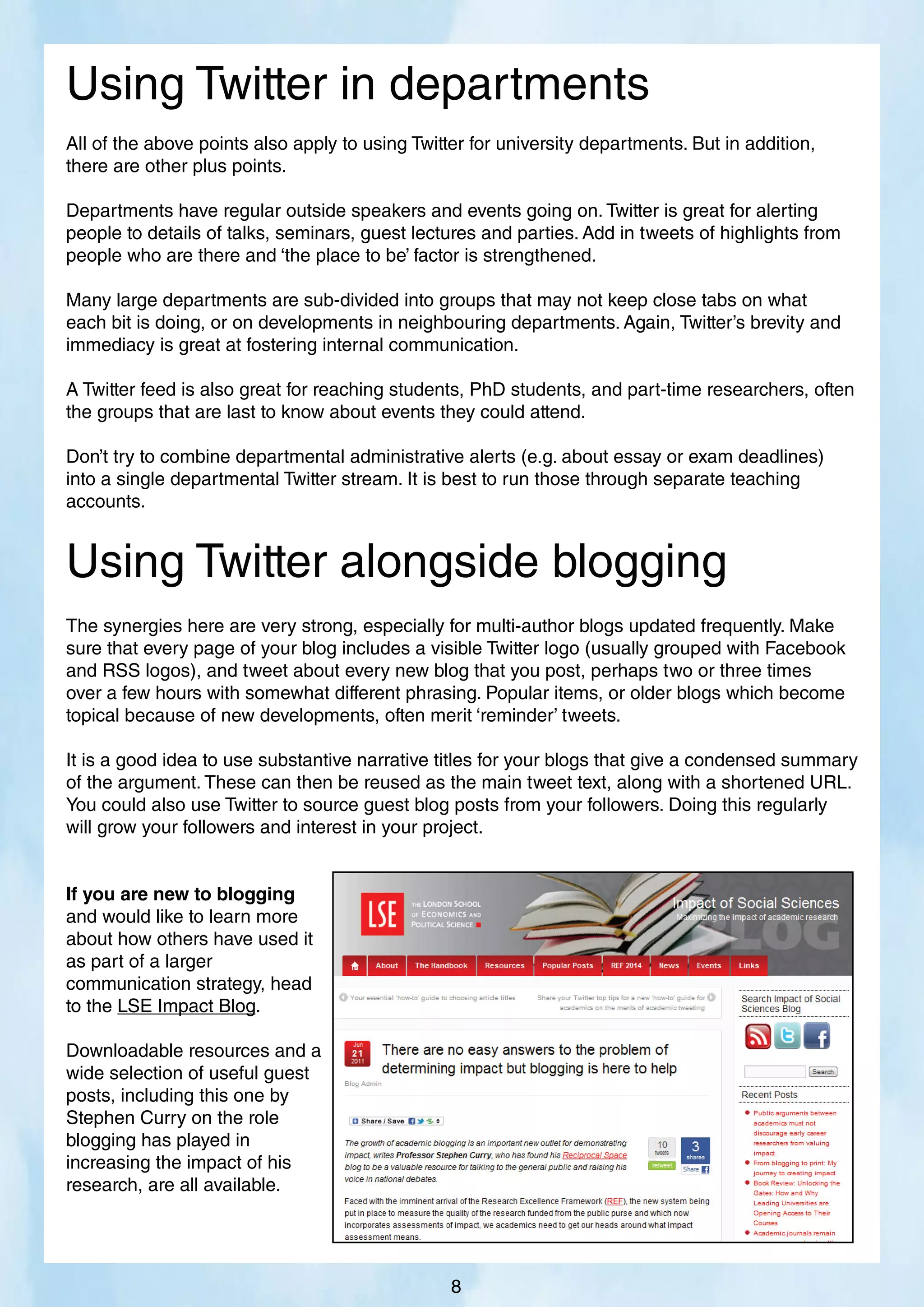 All of the above points also apply to using Twitter for university departments. But in addition,
there are other plus points.
Departments have regular outside speakers and events going on. Twitter is great for alerting
people to details of talks, seminars, guest lectures and parties. Add in tweets of highlights from
people who are there and ‘the place to be’ factor is strengthened.
Many large departments are sub-divided into groups that may not keep close tabs on what
each bit is doing, or on developments in neighbouring departments. Again, Twitter’s brevity and
immediacy is great at fostering internal communication.
A Twitter feed is also great for reaching students, PhD students, and part-time researchers, often
the groups that are last to know about events they could attend.
Don’t try to combine departmental administrative alerts (e.g. about essay or exam deadlines)
into a single departmental Twitter stream. It is best to run those through separate teaching
accounts.
Using Twitter in departments
The synergies here are very strong, especially for multi-author blogs updated frequently. Make
sure that every page of your blog includes a visible Twitter logo (usually grouped with Facebook
and RSS logos), and tweet about every new blog that you post, perhaps two or three times
over a few hours with somewhat different phrasing. Popular items, or older blogs which become
topical because of new developments, often merit ‘reminder’ tweets.
It is a good idea to use substantive narrative titles for your blogs that give a condensed summary
of the argument. These can then be reused as the main tweet text, along with a shortened URL.
You could also use Twitter to source guest blog posts from your followers. Doing this regularly
will grow your followers and interest in your project.
If you are new to blogging
and would like to learn more
about how others have used it
as part of a larger
communication strategy, head
to the LSE Impact Blog.
Downloadable resources and a
wide selection of useful guest
posts, including this one by
Stephen Curry on the role
blogging has played in
increasing the impact of his
research, are all available.
Using Twitter alongside blogging
8
 