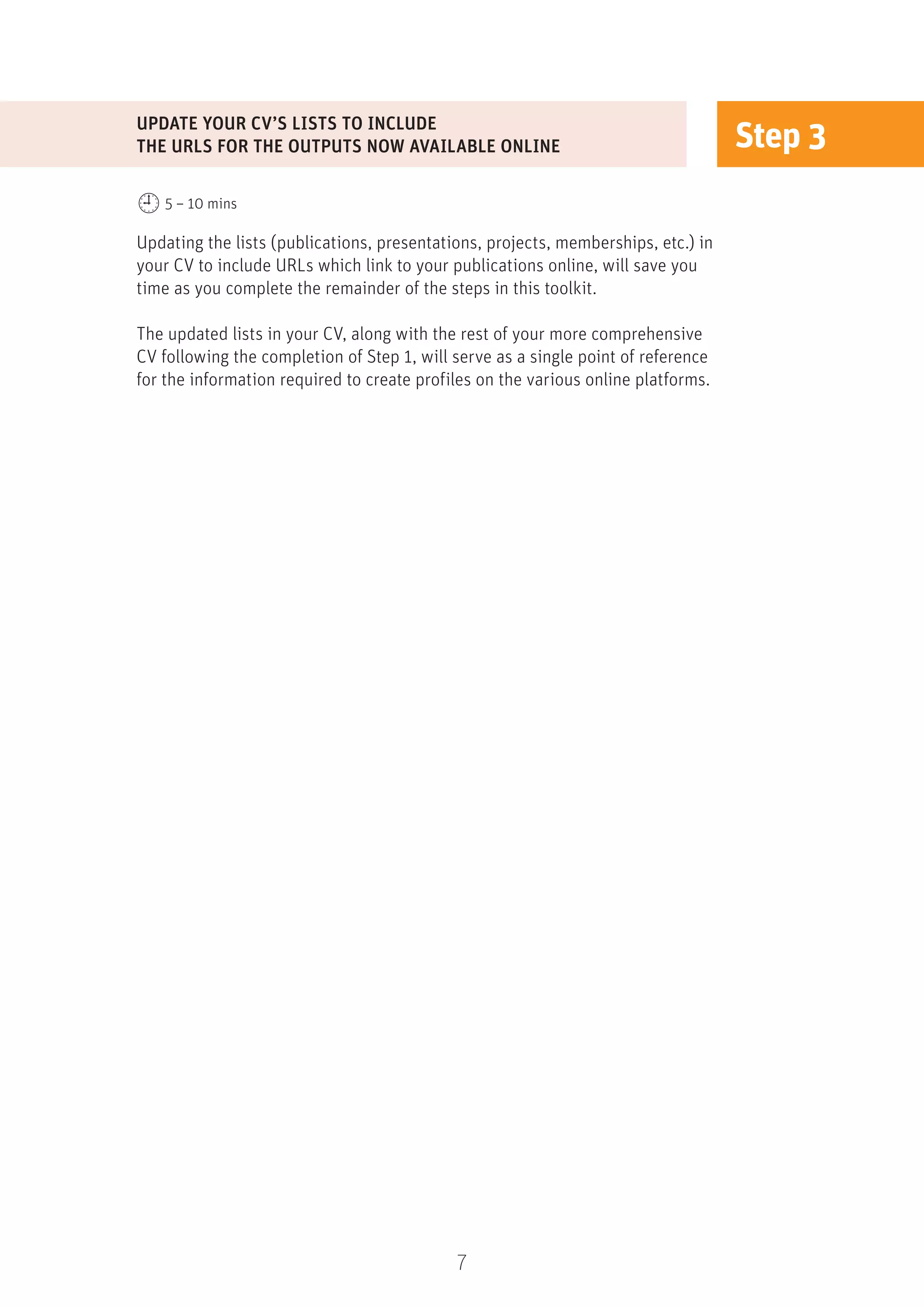7
Step 3
Updating the lists (publications, presentations, projects, memberships, etc.) in
your CV to include URLs which link to your publications online, will save you
time as you complete the remainder of the steps in this toolkit.
The updated lists in your CV, along with the rest of your more comprehensive
CV following the completion of Step 1, will serve as a single point of reference
for the information required to create profiles on the various online platforms.
UPDATE YOUR CV’S LISTS TO INCLUDE
THE URLS FOR THE OUTPUTS NOW AVAILABLE ONLINE
5 – 10 mins
 