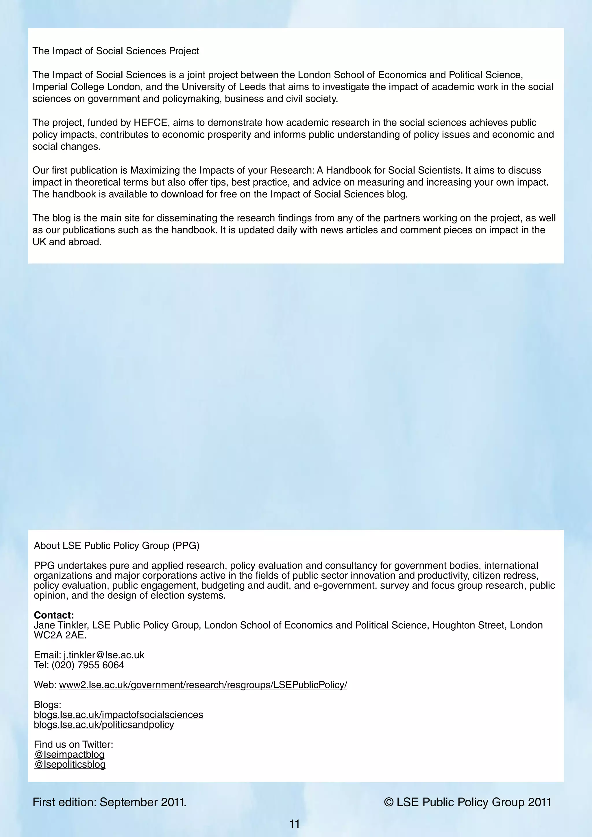 First edition: September 2011. 			 © LSE Public Policy Group 2011
11
The Impact of Social Sciences Project
The Impact of Social Sciences is a joint project between the London School of Economics and Political Science,
Imperial College London, and the University of Leeds that aims to investigate the impact of academic work in the social
sciences on government and policymaking, business and civil society.
The project, funded by HEFCE, aims to demonstrate how academic research in the social sciences achieves public
policy impacts, contributes to economic prosperity and informs public understanding of policy issues and economic and
social changes.
Our first publication is Maximizing the Impacts of your Research: A Handbook for Social Scientists. It aims to discuss
impact in theoretical terms but also offer tips, best practice, and advice on measuring and increasing your own impact.
The handbook is available to download for free on the Impact of Social Sciences blog.
The blog is the main site for disseminating the research findings from any of the partners working on the project, as well
as our publications such as the handbook. It is updated daily with news articles and comment pieces on impact in the
UK and abroad.
About LSE Public Policy Group (PPG)
PPG undertakes pure and applied research, policy evaluation and consultancy for government bodies, international
organizations and major corporations active in the fields of public sector innovation and productivity, citizen redress,
policy evaluation, public engagement, budgeting and audit, and e-government, survey and focus group research, public
opinion, and the design of election systems.
Contact:
Jane Tinkler, LSE Public Policy Group, London School of Economics and Political Science, Houghton Street, London
WC2A 2AE.
Email: j.tinkler@lse.ac.uk
Tel: (020) 7955 6064
Web: www2.lse.ac.uk/government/research/resgroups/LSEPublicPolicy/
Blogs:
blogs.lse.ac.uk/impactofsocialsciences
blogs.lse.ac.uk/politicsandpolicy
Find us on Twitter:
@lseimpactblog
@lsepoliticsblog
 