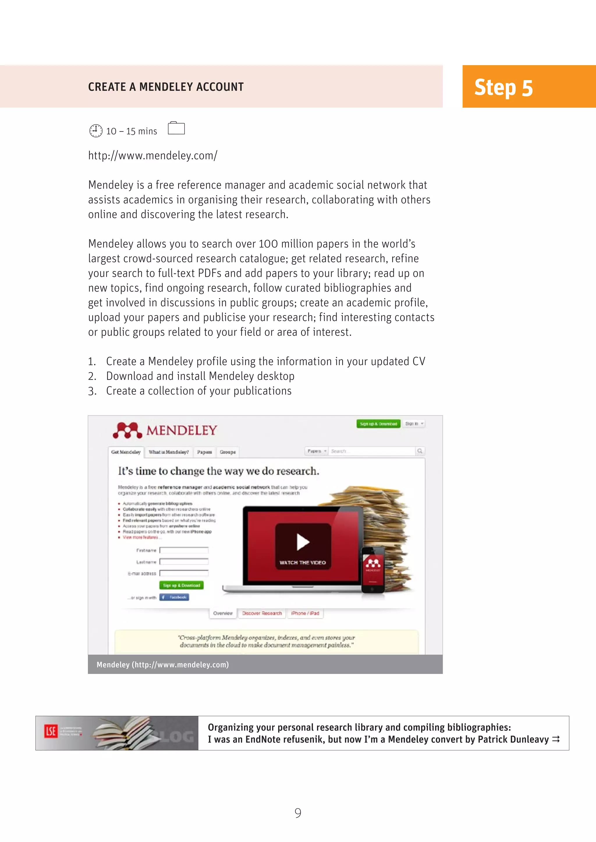 9
Step 5
http://www.mendeley.com/
Mendeley is a free reference manager and academic social network that
assists academics in organising their research, collaborating with others
online and discovering the latest research.
Mendeley allows you to search over 100 million papers in the world’s
largest crowd-sourced research catalogue; get related research, refine
your search to full-text PDFs and add papers to your library; read up on
new topics, find ongoing research, follow curated bibliographies and
get involved in discussions in public groups; create an academic profile,
upload your papers and publicise your research; find interesting contacts
or public groups related to your field or area of interest.
1.	 Create a Mendeley profile using the information in your updated CV
2.	 Download and install Mendeley desktop
3.	 Create a collection of your publications
CREATE A MENDELEY ACCOUNT
10 – 15 mins 
Mendeley (http://www.mendeley.com)
Organizing your personal research library and compiling bibliographies:
I was an EndNote refusenik, but now I’m a Mendeley convert by Patrick Dunleavy 
 