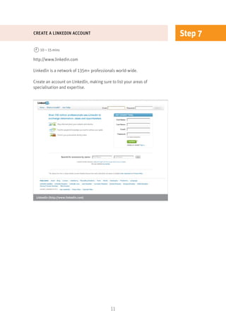 11
Step 7
http://www.linkedin.com
LinkedIn is a network of 135m+ professionals world-wide.
Create an account on LinkedIn, making sure to list your areas of
specialisation and expertise.
CREATE A LINKEDIN ACCOUNT
10 – 15 mins
LinkedIn (http://www.linkedin.com)
 