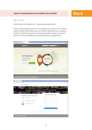 12
Step 8
http://www.researchgate.net | http://www.academia.edu
Create a Researchgate account or an Academia.edu account. Your choice
may be influenced by which site you feel best represents your academic
discipline. Both sites operate on the principle that science can do more
when it’s driven by collaboration and interaction at a global level.
CREATE A RESEARCHGATE OR ACADEMIA.EDU ACCOUNT
10 – 15 mins
Researchgate (http://www.researchgate.net)
www.academia.edu
 