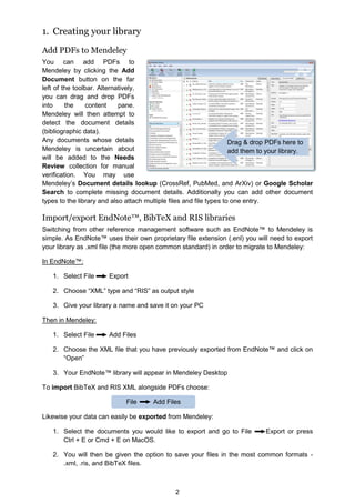 2
1. Creating your library
Add PDFs to Mendeley
You can add PDFs to
Mendeley by clicking the Add
Document button on the far
left of the toolbar. Alternatively,
you can drag and drop PDFs
into the content pane.
Mendeley will then attempt to
detect the document details
(bibliographic data).
Any documents whose details
Mendeley is uncertain about
will be added to the Needs
Review collection for manual
verification. You may use
Mendeley’s Document details lookup (CrossRef, PubMed, and ArXiv) or Google Scholar
Search to complete missing document details. Additionally you can add other document
types to the library and also attach multiple files and file types to one entry.
Import/export EndNote™, BibTeX and RIS libraries
Switching from other reference management software such as EndNote™ to Mendeley is
simple. As EndNote™ uses their own proprietary file extension (.enl) you will need to export
your library as .xml file (the more open common standard) in order to migrate to Mendeley:
In EndNote™:
1. Select File Export
2. Choose “XML” type and “RIS” as output style
3. Give your library a name and save it on your PC
Then in Mendeley:
1. Select File Add Files
2. Choose the XML file that you have previously exported from EndNote™ and click on
“Open”
3. Your EndNote™ library will appear in Mendeley Desktop
To import BibTeX and RIS XML alongside PDFs choose:
Likewise your data can easily be exported from Mendeley:
1. Select the documents you would like to export and go to File Export or press
Ctrl + E or Cmd + E on MacOS.
2. You will then be given the option to save your files in the most common formats -
.xml, .ris, and BibTeX files.
Drag  drop PDFs here to
add them to your library.
File Add Files
 