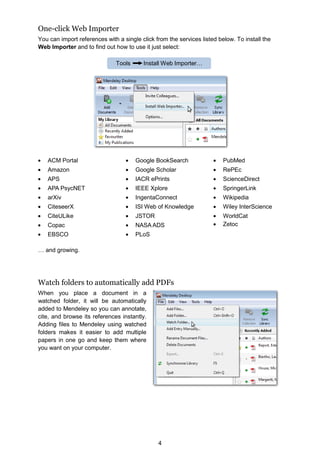 4
One-click Web Importer
You can import references with a single click from the services listed below. To install the
Web Importer and to find out how to use it just select:
ACM Portal
Amazon
APS
APA PsycNET
arXiv
CiteseerX
CiteULike
Copac
EBSCO
Google BookSearch
Google Scholar
IACR ePrints
IEEE Xplore
IngentaConnect
ISI Web of Knowledge
JSTOR
NASA ADS
PLoS
PubMed
RePEc
ScienceDirect
SpringerLink
Wikipedia
Wiley InterScience
WorldCat
Zetoc
… and growing.
Watch folders to automatically add PDFs
When you place a document in a
watched folder, it will be automatically
added to Mendeley so you can annotate,
cite, and browse its references instantly.
Adding files to Mendeley using watched
folders makes it easier to add multiple
papers in one go and keep them where
you want on your computer.
Tools Install Web Importer…
 
