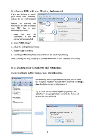 5
Synchronize PDFs with your Mendeley Web account
If you want to have access to
your PDFs from anywhere,
activate the file synchronization
feature. By enabling this
feature you are able to access
your PDF files in your
Mendeley Web library.
1. Make sure that “All
Documents” in the “My
Library” pane is selected
2. Select “Edit Settings”
3. Adjust the settings to your needs.
4. Synchronize your library
5. Login to your Mendeley Web account and see the result in your library
Note: Currently you may upload up to 500 MB of PDF files to your Mendeley Web library.
2. Managing your documents and references
Merge duplicate author names, tags, or publications
In the filter by authors/tags/publications pane, click a name
you recognize has been duplicated or is incorrect, and drag 
drop it onto the correct one to rename it.
E.g. if I have two documents tagged “psychiatry” and
“psiychiatry”, dragging the latter one onto the former will
rename the incorrect entry.
2
3
4
1
 