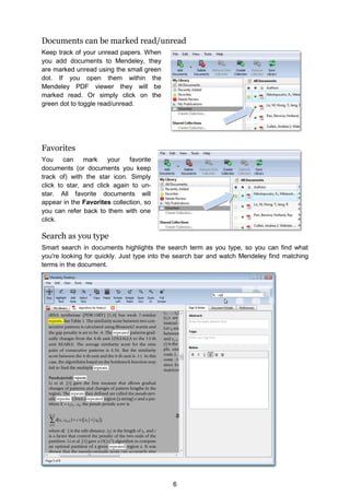 6
Documents can be marked read/unread
Keep track of your unread papers. When
you add documents to Mendeley, they
are marked unread using the small green
dot. If you open them within the
Mendeley PDF viewer they will be
marked read. Or simply click on the
green dot to toggle read/unread.
Favorites
You can mark your favorite
documents (or documents you keep
track of) with the star icon. Simply
click to star, and click again to un-
star. All favorite documents will
appear in the Favorites collection, so
you can refer back to them with one
click.
Search as you type
Smart search in documents highlights the search term as you type, so you can find what
you're looking for quickly. Just type into the search bar and watch Mendeley find matching
terms in the document.
 