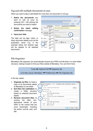 8
Tools Options File Organizer tab
or for Mac choose: Mendeley Preferences File Organizer tab
1
2
3
Tag and edit multiple documents at once
When you want to tag or add details for more than one document in one go:
1. Select the documents you
want to edit at once by
pressing Ctrl + left clicking the
documents you want to select
2. Notice the batch editing
confirmation message
3. Input your data
The data can be tags, notes, or
other document details such as the
publication name. E.g. in the
example below the entered tags
will be applied to all selected
documents.
File Organizer
Mendeley's file organizer can automatically rename your PDFs and file them in a clear folder
structure, making it easier to find your files outside of Mendeley. You can find it here:
In the tab, select:
1. Organize my files: to make a
copy of all documents added
to Mendeley to one folder
2. Sort files into subfolders: to
create a folder structure
based on selected document
details
3. Rename document files: to
rename the often non-
descriptive names of your
PDFs to file names that are
more meaningful, including
the author, journal, year, and
title
1
2
3
 