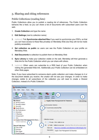 9
3. Sharing and citing references
Public Collections (reading lists)
Public Collections allow you to publish a reading list of references. The Public Collection
behaves like a feed, so you can share a list of documents with subscribed users over the
web:
1. Create Collection and type the name
2. Edit Settings (next to collection name)
3. (optional) Tick Synchronize attached files if you want to synchronize your PDFs, so that
you can have access to these files privately on Mendeley Web (but they will not be made
publicly accessible)
4. Set collection as public so users can see the Public Collection on your profile on
Mendeley Web.
5. Add Documents to collection to publish them on Mendeley Web
6. Sync Library to make your collection visible on the web. Mendeley will then generate a
Web link for the Public Collection which you can share with others.
7. (optional) Other users can subscribe to a RSS feed of your Public Collection when
visiting the generated Web link. Additionally your Public Collection can be embedded on
other Web pages.
Note: If you have subscribed to someone else's public collection and make changes to it or
the document details you receive, the creator will not see your changes. In order to make
changes visible to all subscribers of the collection you will need to create a Shared
Collection, instead of a Public Collection.
1
2
6
5
4
3
 