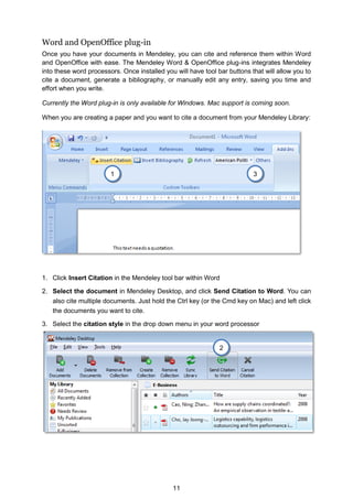 11
Word and OpenOffice plug-in
Once you have your documents in Mendeley, you can cite and reference them within Word
and OpenOffice with ease. The Mendeley Word  OpenOffice plug-ins integrates Mendeley
into these word processors. Once installed you will have tool bar buttons that will allow you to
cite a document, generate a bibliography, or manually edit any entry, saving you time and
effort when you write.
Currently the Word plug-in is only available for Windows. Mac support is coming soon.
When you are creating a paper and you want to cite a document from your Mendeley Library:
1. Click Insert Citation in the Mendeley tool bar within Word
2. Select the document in Mendeley Desktop, and click Send Citation to Word. You can
also cite multiple documents. Just hold the Ctrl key (or the Cmd key on Mac) and left click
the documents you want to cite.
3. Select the citation style in the drop down menu in your word processor
2
3
1
 