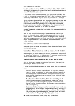 titles, keywords, or your name.
To add one article at a time, click Search articles and then Add article next
to the article you wish to add. Your citation metrics will update immediately to
account for the articles you added.
If your search doesn't find the right article, click Add article manually. Then,
type in the title, the authors, etc., and click Save. Keep in mind that citations
to manually added articles may not appear in your profile for a few days.
To add a group of related articles, click Search article groups and then Add
all articles next to the group you wish to add. If you have written articles
under different names, with multiple groups of colleagues, or in different
journals, you may need to select multiple groups. Your citation metrics will
update immediately to account for the groups you added.
Some of the articles in my profile aren't mine. Why are they included in
my profile?
Alas, we have no way of knowing which articles are really yours. Author
names are often abbreviated and different people sometimes share similar
names. We use a statistical model to try to tell different authors apart but
such automatic processes are not always accurate. The best way to fix this is
to look through the articles in your profile and remove the ones that were
written by others.
How do I remove articles that aren't mine?
Select the articles you would like to remove. Then, choose the Delete option
from the Actions menu.
I deleted one of the articles in my profile by mistake. How do I fix this?
Deleted articles are moved to the Trash. To view articles in the Trash, select
the View Trash option from the Actions menu. To restore an article from the
Trash, select the article and click the Restore button.
The description of one of my articles isn't correct. How do I fix it?
Click the title of the article and then click the Edit button. When you finish
your changes, click the Save button.
If you've made substantial changes to the article, please keep the following in
mind.
The list of Scholar articles at the bottom of the page may no longer
match the article you've edited. We recommend that you review this list
and unmerge the Scholar articles that no longer correspond to your
article. Scholar articles affect the computation of your Cited by counts
and citation metrics.
As with manual additions of articles, it may take several days for all
citations to the edited article to be collected in your profile. You can
speed up the process by adding the appropriate article from Google
Scholar and then merging it with your version; then, your citation metrics
will update right away.
It's possible that the article you've edited was already in your profile as a
separate record. We recommend that you merge duplicate records - click
the Title/Author column header to sort your articles by title, select the
checkboxes next to the duplicate entries, which should now be adjacent,
and then select the Merge option from the Actions menu.
My profile shows the same article twice. How do I fix this?
 