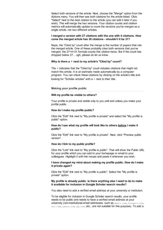 Select both versions of the article. Next, choose the Merge option from the
Actions menu. You will then see both citations for the article listed. Click
Select next to the best citation to the article (you can edit it later if you
wish). This will merge the two versions. Your citation counts and citation
metrics will automatically update to count the versions you've merged as a
single article, not two different articles.
I merged a version with 27 citations with the one with 4 citations. How
come the merged article has 30 citations - shouldn't it be 31?
Nope, the Cited by count after the merge is the number of papers that cite
the merged article. One of these probably cites both versions that you've
merged, the 27+4=31 formula counts this citation twice. But if the count has
dropped below 27... ugh, please do let us know.
Why is there a ∗ next to my article's Cited by count?
The ∗ indicates that the Cited by count includes citations that might not
match this article. It is an estimate made automatically by a computer
program. You can check these citations by clicking on the article's title and
looking for Scholar articles with a ∗ next to their title.
Making your profile public
Will my profile be visible to others?
Your profile is private and visible only to you until and unless you make your
profile public.
How do I make my profile public?
Click the Edit link next to My profile is private and select the My profile is
public option.
How do I see what my profile will look like to others before I make it
public?
Click the Edit link next to My profile is private. Next, click Preview public
version.
How do I link to my public profile?
Click the Link link next to My profile is public. That will show the Public URL
for your profile which you can add to your homepage or email to your
colleagues. Highlight it with the mouse and paste it wherever you wish.
I have changed my mind about making my profile public. How do I make
it private again?
Click the Edit link next to My profile is public. Select the My profile is
private option.
My profile is already public. Is there anything else I need to do to make
it available for inclusion in Google Scholar search results?
You also need to add a verified email address at your university or institution.
To be eligible for inclusion in Google Scholar search results, your profile
needs to be public and needs to have a verified email address at your
university (non-institutional email addresses, such as gmail.com, hotmail.com,
aol.com, yahoo.com, qq.com, etc., are not suitable for this purpose). To add a
 