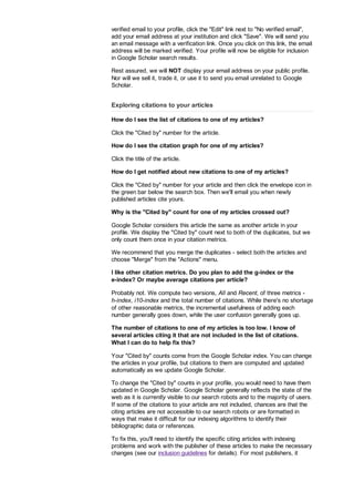verified email to your profile, click the Edit link next to No verified email,
add your email address at your institution and click Save. We will send you
an email message with a verification link. Once you click on this link, the email
address will be marked verified. Your profile will now be eligible for inclusion
in Google Scholar search results.
Rest assured, we will NOT display your email address on your public profile.
Nor will we sell it, trade it, or use it to send you email unrelated to Google
Scholar.
Exploring citations to your articles
How do I see the list of citations to one of my articles?
Click the Cited by number for the article.
How do I see the citation graph for one of my articles?
Click the title of the article.
How do I get notified about new citations to one of my articles?
Click the Cited by number for your article and then click the envelope icon in
the green bar below the search box. Then we'll email you when newly
published articles cite yours.
Why is the Cited by count for one of my articles crossed out?
Google Scholar considers this article the same as another article in your
profile. We display the Cited by count next to both of the duplicates, but we
only count them once in your citation metrics.
We recommend that you merge the duplicates - select both the articles and
choose Merge from the Actions menu.
I like other citation metrics. Do you plan to add the g-index or the
e-index? Or maybe average citations per article?
Probably not. We compute two versions, All and Recent, of three metrics -
h-index, i10-index and the total number of citations. While there's no shortage
of other reasonable metrics, the incremental usefulness of adding each
number generally goes down, while the user confusion generally goes up.
The number of citations to one of my articles is too low. I know of
several articles citing it that are not included in the list of citations.
What I can do to help fix this?
Your Cited by counts come from the Google Scholar index. You can change
the articles in your profile, but citations to them are computed and updated
automatically as we update Google Scholar.
To change the Cited by counts in your profile, you would need to have them
updated in Google Scholar. Google Scholar generally reflects the state of the
web as it is currently visible to our search robots and to the majority of users.
If some of the citations to your article are not included, chances are that the
citing articles are not accessible to our search robots or are formatted in
ways that make it difficult for our indexing algorithms to identify their
bibliographic data or references.
To fix this, you'll need to identify the specific citing articles with indexing
problems and work with the publisher of these articles to make the necessary
changes (see our inclusion guidelines for details). For most publishers, it
 