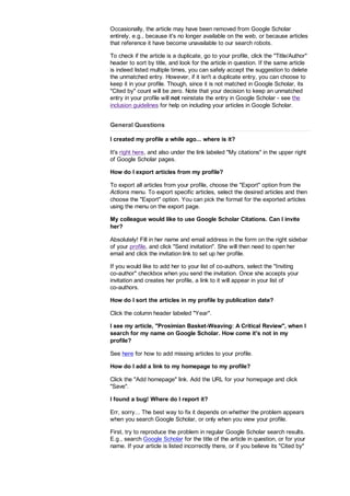Occasionally, the article may have been removed from Google Scholar
entirely, e.g., because it's no longer available on the web, or because articles
that reference it have become unavailable to our search robots.
To check if the article is a duplicate, go to your profile, click the Title/Author
header to sort by title, and look for the article in question. If the same article
is indeed listed multiple times, you can safely accept the suggestion to delete
the unmatched entry. However, if it isn't a duplicate entry, you can choose to
keep it in your profile. Though, since it is not matched in Google Scholar, its
Cited by count will be zero. Note that your decision to keep an unmatched
entry in your profile will not reinstate the entry in Google Scholar - see the
inclusion guidelines for help on including your articles in Google Scholar.
General Questions
I created my profile a while ago... where is it?
It's right here, and also under the link labeled My citations in the upper right
of Google Scholar pages.
How do I export articles from my profile?
To export all articles from your profile, choose the Export option from the
Actions menu. To export specific articles, select the desired articles and then
choose the Export option. You can pick the format for the exported articles
using the menu on the export page.
My colleague would like to use Google Scholar Citations. Can I invite
her?
Absolutely! Fill in her name and email address in the form on the right sidebar
of your profile, and click Send invitation. She will then need to open her
email and click the invitation link to set up her profile.
If you would like to add her to your list of co-authors, select the Inviting
co-author checkbox when you send the invitation. Once she accepts your
invitation and creates her profile, a link to it will appear in your list of
co-authors.
How do I sort the articles in my profile by publication date?
Click the column header labeled Year.
I see my article, Prosimian Basket-Weaving: A Critical Review, when I
search for my name on Google Scholar. How come it's not in my
profile?
See here for how to add missing articles to your profile.
How do I add a link to my homepage to my profile?
Click the Add homepage link. Add the URL for your homepage and click
Save.
I found a bug! Where do I report it?
Err, sorry... The best way to fix it depends on whether the problem appears
when you search Google Scholar, or only when you view your profile.
First, try to reproduce the problem in regular Google Scholar search results.
E.g., search Google Scholar for the title of the article in question, or for your
name. If your article is listed incorrectly there, or if you believe its Cited by
 