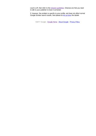 count is off, then refer to the inclusion guidelines. Chances are that you need
to talk to your publisher to have it corrected.
If, however, the problem is specific to your profile, and does not affect normal
Google Scholar search results, then please do let us know the details.
©2011 Google - Google Home - About Google - Privacy Policy
 