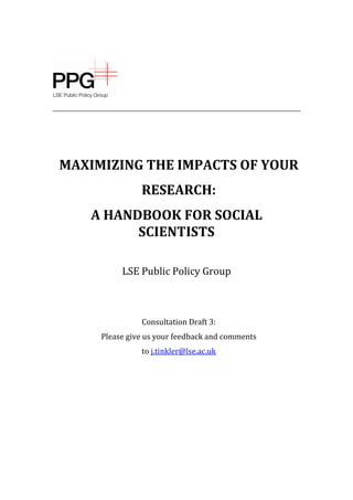MAXIMIZING THE IMPACTS OF YOUR
RESEARCH:
A HANDBOOK FOR SOCIAL
SCIENTISTS
LSE Public Policy Group
Consultation Draft 3:
Please give us your feedback and comments
to j.tinkler@lse.ac.uk
 