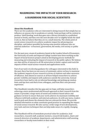 2
MAXIMIZING THE IMPACTS OF YOUR RESEARCH:
A HANDBOOK FOR SOCIAL SCIENTISTS
About this Handbook
There are few academics who are interested in doing research that simply has no
influence on anyone else in academia or outside. Some perhaps will be content to
produce ‘shelf-bending’ work that goes into a library (included in a published
journal or book), and then over the next decades ever-so-slightly bends the shelf
it sits on. But we believe that they are in a small minority. The whole point of
social science research is to achieve academic impact by advancing your
discipline, and (where possible) by having some positive influence also on
external audiences - in business, government, the media, civil society or public
debate.
For the past year a team of academics based at the London School of Economics,
the University of Leeds and Imperial College London have been working on the
Impact of Social Sciences project aimed at developing precise methods for
measuring and evaluating the impact of research in the public sphere. We believe
our data will be of interest to all UK universities to better capture and track the
impacts of their social science research and applications work.
Part of our task is to develop guidance for colleagues interested in this field. In
the past, there has been no one source of systematic advice on how to maximize
the academic impacts of your research in terms of citations and other measures
of influence. And almost no sources at all have helped researchers to achieve
greater visibility and impacts with audiences outside the university. Instead
researchers have had to rely on informal knowledge and picking up random
hints and tips here and there from colleagues, and from their own personal
experience.
This Handbook remedies this key gap and, we hope, will help researchers
achieving a more professional and focused approach to their research from the
outset. It provides a large menu of sound and evidence-based advice and
guidance on how to ensure that your work achieves its maximum visibility and
influence with both academic and external audiences. As with any menu, readers
need to pick and choose the elements that are relevant for them. We provide
detailed information on what constitutes good practice in expanding the impact
of social science research. We also survey a wide range of new developments,
new tools and new techniques that can help make sense of a rapidly changing
field.
This Handbook will be of immediate practical value for academics, lead
researchers, research staff, academic mentors, research lab leaders, chairs and
research directors of academic departments, and administrative staff assisting
researchers or faculty team leaders in their work.
 
