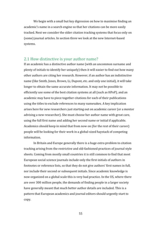55
We begin with a small but key digression on how to maximise finding an
academic’s name in a search engine so that her citations can be more easily
tracked. Next we consider the older citation tracking systems that focus only on
(some) journal articles. In section three we look at the new Internet-based
systems.
2.1 How distinctive is your author name?
If an academic has a distinctive author name (with an uncommon surname and
plenty of initials to identify her uniquely) then it will easier to find out how many
other authors are citing her research. However, if an author has an indistinctive
name (like Smith, Jones, Brown, Li, Dupont, etc. and only one initial), it will take
longer to obtain the same accurate information. It may not be possible to
efficiently use some of the best citation systems at all (such as HPoP), and an
academic may have to piece together citations for each of their publications
using the titles to exclude references to many namesakes. A key implication
arises here for new researchers just starting out on academic career (or a mentor
advising a new researcher). She must choose her author name with great care,
using the full first name and adding her second name or initial if applicable.
Academics should keep in mind that from now on (for the rest of their career)
people will be looking for their work in a global-sized haystack of competing
information.
In Britain and Europe generally there is a huge extra problem to citation
tracking arising from the restrictive and old-fashioned practices of journal style
sheets. Coming from mostly small countries it is still common to find that most
European social science journals include only the first initials of authors in
footnotes or reference lists, so that they do not give authors’ first names in full,
nor include their second or subsequent initials. Since academic knowledge is
now organized on a global scale this is very bad practice. In the US, where there
are over 300 million people, the demands of finding people in a larger society
have generally meant that much better author details are included. This is a
pattern that European academics and journal editors should urgently start to
copy.
 