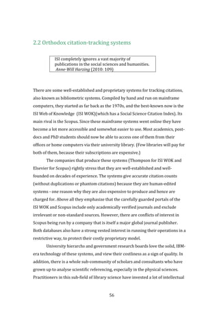 56
2.2 Orthodox citation-tracking systems
ISI completely ignores a vast majority of
publications in the social sciences and humanities.
Anne-Will Harzing (2010: 109)
There are some well-established and proprietary systems for tracking citations,
also known as bibliometric systems. Compiled by hand and run on mainframe
computers, they started as far back as the 1970s, and the best-known now is the
ISI Web of Knowledge (ISI WOK)(which has a Social Science Citation Index). Its
main rival is the Scopus. Since these mainframe systems went online they have
become a lot more accessible and somewhat easier to use. Most academics, post-
docs and PhD students should now be able to access one of them from their
offices or home computers via their university library. (Few libraries will pay for
both of them, because their subscriptions are expensive.)
The companies that produce these systems (Thompson for ISI WOK and
Elsevier for Scopus) rightly stress that they are well-established and well-
founded on decades of experience. The systems give accurate citation counts
(without duplications or phantom citations) because they are human-edited
systems - one reason why they are also expensive to produce and hence are
charged for. Above all they emphasize that the carefully guarded portals of the
ISI WOK and Scopus include only academically verified journals and exclude
irrelevant or non-standard sources. However, there are conflicts of interest in
Scopus being run by a company that is itself a major global journal publisher.
Both databases also have a strong vested interest in running their operations in a
restrictive way, to protect their costly proprietary model.
University hierarchs and government research boards love the solid, IBM-
era technology of these systems, and view their costliness as a sign of quality. In
addition, there is a whole sub-community of scholars and consultants who have
grown up to analyse scientific referencing, especially in the physical sciences.
Practitioners in this sub-field of library science have invested a lot of intellectual
 
