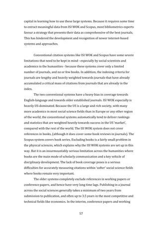 57
capital in learning how to use these large systems. Because it requires some time
to extract meaningful data from ISI WOK and Scopus, most bibliometrics experts
favour a strategy that presents their data as comprehensive of the best journals.
This has hindered the development and recognition of newer internet-based
systems and approaches.
Conventional citation systems like ISI WOK and Scopus have some severe
limitations that need to be kept in mind - especially by social scientists and
academics in the humanities - because these systems cover only a limited
number of journals, and no or few books. In addition, the indexing criteria for
journals are lengthy and heavily weighted towards journals that have already
accumulated a critical mass of citations from journals that are already in the
index.
The two conventional systems have a heavy bias in coverage towards
English-language and towards older established journals. ISI WOK especially is
heavily US-dominated. Because the US is a large and rich society, with many
more academics in most social science fields than in Europe or any other region
of the world, the conventional systems automatically tend to deliver rankings
and statistics that are weighted heavily towards success in the US ‘market’,
compared with the rest of the world. The ISI WOK system does not cover
references in books, (although it does cover some book reviews in journals). The
Scopus system covers book series. Excluding books is a fairly small problem in
the physical sciences, which explains why the ISI WOK systems are set up in this
way. But it is an insurmountably serious limitation across the humanities where
books are the main mode of scholarly communication and a key vehicle of
disciplinary development. The lack of book coverage poses is a serious
difficulties for accurately measuring citations within ‘softer’ social science fields
where books remain very important.
The older systems completely exclude references in working papers or
conference papers, and hence have very long time lags. Publishing in a journal
across the social sciences generally takes a minimum of two years from
submission to publication, and often up to 3.5 years in the most competitive and
technical fields like economics. In the interim, conference papers and working
 
