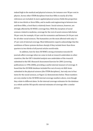 59
indeed high in the medical and physical sciences, for instance over 90 per cent in
physics. Across other STEM disciplines from four fifths to nearly all of the
references are included. In more applied physical science fields this proportion
falls to two thirds or three fifths, and in maths and engineering to between two
and three fifths, a level that is relatively lower. Social sciences, however, are
strongly affected by ISI WOK’s coverage bias. With the exception of social
sciences related to medicine, coverage for the rest of social sciences falls below
50 per cent; for example, 43 per cent for economics and between 24-36 per cent
for all other social sciences. The humanities are the most affected with only 11-
27 per cent of internal coverage. Most bibliometric experts acknowledge that the
usefulness of these systems declines sharply if they include fewer than three
quarters to two thirds of all journal articles world-wide.
In addition, how far does ISI WOK’s strong orientation towards US
journals affect coverage when we come to look at research undertaken in other
countries, like the UK? A detailed analysis was undertaken of the research
submitted to the UK’s Research Assessment Exercise for 2001 (covering
publications in 1996-2000), providing a useful external measure of coverage. It
found that the ISI WOK database included five out of every six RAE items
submitted in the physical sciences (the STEM disciplines) , but only one in four
items for the social sciences, as Figure 2.2 demonstrates below. These numbers
are very similar to the ISI WOK internal coverage numbers above, even though
they relate to different dates. So the internal coverage estimates for the database
as a whole and the UK-specific external estimates of coverage offer a similar
picture.
 