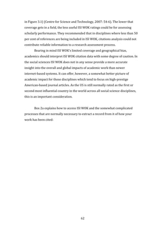 62
in Figure 3.1) (Centre for Science and Technology, 2007: 54-6). The lower that
coverage gets in a field, the less useful ISI WOK ratings could be for assessing
scholarly performance. They recommended that in disciplines where less than 50
per cent of references are being included in ISI WOK, citations analysis could not
contribute reliable information to a research assessment process.
Bearing in mind ISI WOK’s limited coverage and geographical bias,
academics should interpret ISI WOK citation data with some degree of caution. In
the social sciences ISI WOK does not in any sense provide a more accurate
insight into the overall and global impacts of academic work than newer
internet-based systems. It can offer, however, a somewhat better picture of
academic impact for those disciplines which tend to focus on high-prestige
American-based journal articles. As the US is still normally rated as the first or
second most influential country in the world across all social science disciplines,
this is an important consideration.
Box 2a explains how to access ISI WOK and the somewhat complicated
processes that are normally necessary to extract a record from it of how your
work has been cited:
 