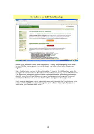 63
Box 2a: How to use the ISI Web of Knowledge
Gaining access will usually require going to your library’s website and following a link to the online
version of ISI that you can operate from your desktop in your office or home office. Once you are
logged on:
Step 1: Click the button to access the Web of Knowledge. First use the “Select A Database” tab on the
top right of the screen and click on Web of Science. One of the most confusing aspects of the ISI website
is its proliferation of differently named databases (all sitting on different mainframes). These names
obviously mean a lot to ISI and bibliometrics experts but they are just confusing ‘chaff’ for normal
users. You can choose to look across four citation indexes or only choose the ones you want.
Step 2: Input the author name you are searching for, your own or someone else’s. It is important to do
it in the restrictive (old-fashioned) format suggested by the software. For example, if your name is
‘Peter Smith’, you will have to enter ‘Smith P’.
 