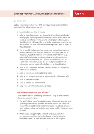 5
Step 1
Update existing curriculum vitae (CV), paying particular attention to the
inclusion of the following information:
1.	 Specialisation and field of interest
2.	 A list of published outputs (e.g. journal articles, chapters in books,
monographs) including URLs of where these publications are on the
web (e.g. publisher’s website; journal subscription database, etc.).
Should multiple URLs exist for a particular publication, select the one
that provides the most information and the greatest level of access to
the publication.
3.	 List of unpublished outputs (e.g. conference papers/presentations,
posters presentations, data sets, lab notes, concept papers, etc.)
including URLs of where these publications are on the web (e.g.
university/faculty/department repository or website; conference
website; personal website; etc.). Should multiple URLs exist for
a particular publication, select the one that provides the most
information and the greatest level of access to the publication.
4.	 A list of talks, seminars, lectures, training courses, etc. along with
details of the audience
5.	 A list of current and past academic projects
6.	 A list of key academic and non-academic people collaborated with
7.	 A list of memberships held
8.	 A list of awards and achievements
9.	 A list your current/existing online profiles
Why bother with updating your offline CV?
There are two reasons for keeping your offline CV up-to-date with the
information suggested above:
1.	 You will find that you often need the same information over and over
again as you create and populate the online profiles you create for
yourself. Having all the information in one place as a fixed reference
point makes creating and updating your online profiles that much more
efficient.
2.	 Whether you are applying for research funding, a promotion
or a position at another institution, having an up-to-date and
comprehensive CV at hand will save you time in the long run.
CHRONICLE YOUR PROFESSIONAL ACHIEVEMENTS AND OUTPUTS
30 mins – 1 hr
 