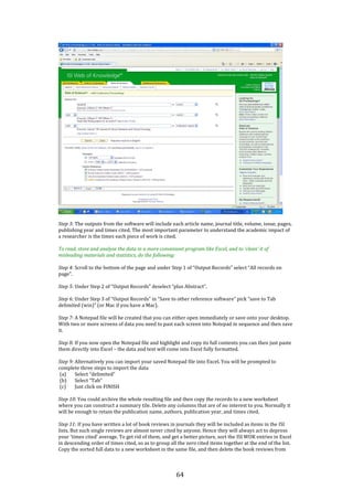 64
Step 3: The outputs from the software will include each article name, journal title, volume, issue, pages,
publishing year and times cited. The most important parameter to understand the academic impact of
a researcher is the times each piece of work is cited.
To read, store and analyse the data in a more convenient program like Excel, and to ‘clean’ it of
misleading materials and statistics, do the following:
Step 4: Scroll to the bottom of the page and under Step 1 of “Output Records” select “All records on
page”.
Step 5: Under Step 2 of “Output Records” deselect “plus Abstract”.
Step 6: Under Step 3 of “Output Records” in “Save to other reference software” pick “save to Tab
delimited (win)” (or Mac if you have a Mac).
Step 7: A Notepad file will be created that you can either open immediately or save onto your desktop.
With two or more screens of data you need to past each screen into Notepad in sequence and then save
it.
Step 8: If you now open the Notepad file and highlight and copy its full contents you can then just paste
them directly into Excel – the data and text will come into Excel fully formatted.
Step 9: Alternatively you can import your saved Notepad file into Excel. You will be prompted to
complete three steps to import the data
(a) Select “delimited”
(b) Select “Tab”
(c) Just click on FINISH
Step 10: You could archive the whole resulting file and then copy the records to a new worksheet
where you can construct a summary tile. Delete any columns that are of no interest to you. Normally it
will be enough to retain the publication name, authors, publication year, and times cited.
Step 11: If you have written a lot of book reviews in journals they will be included as items in the ISI
lists. But such single reviews are almost never cited by anyone. Hence they will always act to depress
your ‘times cited’ average. To get rid of them, and get a better picture, sort the ISI WOK entries in Excel
in descending order of times cited, so as to group all the zero cited items together at the end of the list.
Copy the sorted full data to a new worksheet in the same file, and then delete the book reviews from
 