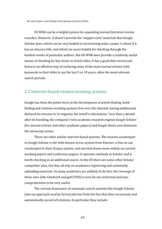 65
the end to give a new listing of just genuine journal articles.
ISI WOK can be a helpful system for expanding normal literature review
searches. However, it doesn’t provide the ‘snippet-view’ materials that Google
Scholar does, which can be very helpful in ascertaining what a paper is about if it
has an obscure title, and which are more helpful for checking through the
backlist works of particular authors. But ISI WOK does provide a relatively useful
means of checking for key terms in article titles. It has a good date record and
hence is an effective way of surfacing some of the main journal articles with
keywords in their titles in say the last 5 or 10 years, often the most relevant
search periods.
2.3 Internet-based citation-tracking systems
Google has been the prime force in the development of article-finding, book-
finding and citations-tracking systems free over the internet, having ambitiously
declared its mission to ‘to organize the world’s information.’ Less than a decade
after its founding, the company’s twin academic research engines Google Scholar
(for journal articles and other academic papers) and Google Books now dominate
the university sector.
There are other similar internet-based systems. The nearest counterpart
to Google Scholar is the little-known Scirus system from Elsevier, a free-to-use
counterpart to their Scopus system, and one that draws more widely on current
working papers and conference papers. It operates similarly to Scholar and is
worth checking as an additional source. In the US there are some other Scholar
competitor sites, but they all rely on academics registering and voluntarily
uploading materials. As many academics are unlikely to do this, the coverage of
these sites (like CiteSeerX and getCITED) is now far too restricted and non-
comprehensive to be very useful.
The current dominance of automatic search systems like Google Scholar
(also an approach used by Scirus) derives from the fact that they voraciously and
automatically record all citations. In particular they include:
 
