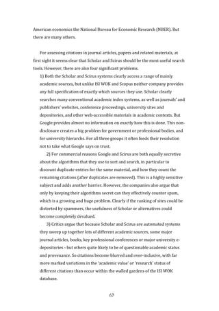 67
American economics the National Bureau for Economic Research (NBER). But
there are many others.
For assessing citations in journal articles, papers and related materials, at
first sight it seems clear that Scholar and Scirus should be the most useful search
tools. However, there are also four significant problems.
1) Both the Scholar and Scirus systems clearly access a range of mainly
academic sources, but unlike ISI WOK and Scopus neither company provides
any full specification of exactly which sources they use. Scholar clearly
searches many conventional academic index systems, as well as journals’ and
publishers’ websites, conference proceedings, university sites and
depositories, and other web-accessible materials in academic contexts. But
Google provides almost no information on exactly how this is done. This non-
disclosure creates a big problem for government or professional bodies, and
for university hierarchs. For all three groups it often feeds their resolution
not to take what Google says on trust.
2) For commercial reasons Google and Scirus are both equally secretive
about the algorithms that they use to sort and search, in particular to
discount duplicate entries for the same material, and how they count the
remaining citations (after duplicates are removed). This is a highly sensitive
subject and adds another barrier. However, the companies also argue that
only by keeping their algorithms secret can they effectively counter spam,
which is a growing and huge problem. Clearly if the ranking of sites could be
distorted by spammers, the usefulness of Scholar or alternatives could
become completely devalued.
3) Critics argue that because Scholar and Scirus are automated systems
they sweep up together lots of different academic sources, some major
journal articles, books, key professional conferences or major university e-
depositories - but others quite likely to be of questionable academic status
and provenance. So citations become blurred and over-inclusive, with far
more marked variations in the ‘academic value’ or ‘research’ status of
different citations than occur within the walled gardens of the ISI WOK
database.
 