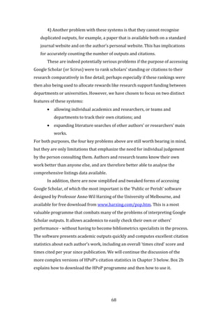 68
4) Another problem with these systems is that they cannot recognise
duplicated outputs, for example, a paper that is available both on a standard
journal website and on the author’s personal website. This has implications
for accurately counting the number of outputs and citations.
These are indeed potentially serious problems if the purpose of accessing
Google Scholar (or Scirus) were to rank scholars’ standing or citations to their
research comparatively in fine detail; perhaps especially if these rankings were
then also being used to allocate rewards like research support funding between
departments or universities. However, we have chosen to focus on two distinct
features of these systems:
• allowing individual academics and researchers, or teams and
departments to track their own citations; and
• expanding literature searches of other authors’ or researchers’ main
works.
For both purposes, the four key problems above are still worth bearing in mind,
but they are only limitations that emphasize the need for individual judgement
by the person consulting them. Authors and research teams know their own
work better than anyone else, and are therefore better able to analyse the
comprehensive listings data available.
In addition, there are now simplified and tweaked forms of accessing
Google Scholar, of which the most important is the ‘Public or Perish’ software
designed by Professor Anne-Wil Harzing of the University of Melbourne, and
available for free download from www.harzing.com/pop.htm. This is a most
valuable programme that combats many of the problems of interpreting Google
Scholar outputs. It allows academics to easily check their own or others’
performance - without having to become bibliometrics specialists in the process.
The software presents academic outputs quickly and computes excellent citation
statistics about each author’s work, including an overall ‘times cited’ score and
times cited per year since publication. We will continue the discussion of the
more complex versions of HPoP’s citation statistics in Chapter 3 below. Box 2b
explains how to download the HPoP programme and then how to use it.
 