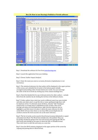 69
Box 2b: How to use Harzing’s Publish or Perish software
Step 1: Download the software for free from www.harzing.com.
Step 2: Launch the application from your desktop.
Step 3: Choose ‘Author Impact Analysis’.
Step 4: Enter the name you want as surname, firstname. (Capitalization is not
necessary.)
Step 5: The statistical indicators for that author will be displayed in the upper portion
of the screen, and a detailed list of works in the bottom panel, initially
arranged in descending order of total citations for works. You can rearrange
the order of the list of works by clicking any of the column headings here.
Step 6: Check the detailed list for any irrelevant entries for other authors – exclude
them from the statistics by de-clicking the tick box in the leftmost column.
Step7: If other authors have cited your work in different ways (e.g. some include
sub-titles and others don’t, or get the title or name spelling wrong) there will
be duplicate entries. To eliminate (most of) these, click the ‘Title’ heading to
temporarily re-arrange items in alphabetical order of titles. Then work
through and when you find duplications, right click the duplicate item to
highlight it, and then move it to place it above the main reference for that
work: HPoP will now show these as one item. With several duplicates, be
careful to choose the most accurate one as the main reference.
Step 8: The list of works can be saved in Excel format (comma delimited) or copied
and pasted into Word. The Word lists initially look a bit jumbled. They can
be quickly clarified by going to the very end of each entry (giving the URL for
that work) and clicking on one space to show the URL in clickable format.
Then click return to start the next entry on a new line.
Step 9: Save the HPoP statistics displayed in the upper portion of the screen by
copying and pasting them in Word format.
 