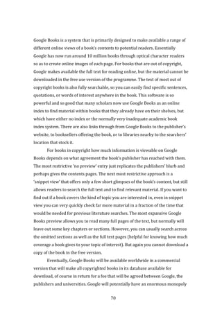 70
Google Books is a system that is primarily designed to make available a range of
different online views of a book’s contents to potential readers. Essentially
Google has now run around 10 million books through optical character readers
so as to create online images of each page. For books that are out of copyright,
Google makes available the full text for reading online, but the material cannot be
downloaded in the free use version of the programme. The text of most out of
copyright books is also fully searchable, so you can easily find specific sentences,
quotations, or words of interest anywhere in the book. This software is so
powerful and so good that many scholars now use Google Books as an online
index to find material within books that they already have on their shelves, but
which have either no index or the normally very inadequate academic book
index system. There are also links through from Google Books to the publisher’s
website, to booksellers offering the book, or to libraries nearby to the searchers’
location that stock it.
For books in copyright how much information is viewable on Google
Books depends on what agreement the book’s publisher has reached with them.
The most restrictive ‘no preview’ entry just replicates the publishers’ blurb and
perhaps gives the contents pages. The next most restrictive approach is a
‘snippet view’ that offers only a few short glimpses of the book’s content, but still
allows readers to search the full text and to find relevant material. If you want to
find out if a book covers the kind of topic you are interested in, even in snippet
view you can very quickly check far more material in a fraction of the time that
would be needed for previous literature searches. The most expansive Google
Books preview allows you to read many full pages of the text, but normally will
leave out some key chapters or sections. However, you can usually search across
the omitted sections as well as the full text pages (helpful for knowing how much
coverage a book gives to your topic of interest). But again you cannot download a
copy of the book in the free version.
Eventually, Google Books will be available worldwide in a commercial
version that will make all copyrighted books in its database available for
download, of course in return for a fee that will be agreed between Google, the
publishers and universities. Google will potentially have an enormous monopoly
 