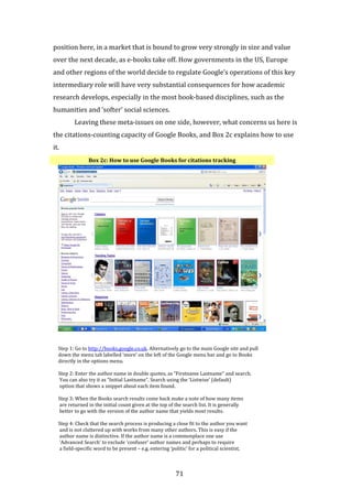 71
position here, in a market that is bound to grow very strongly in size and value
over the next decade, as e-books take off. How governments in the US, Europe
and other regions of the world decide to regulate Google’s operations of this key
intermediary role will have very substantial consequences for how academic
research develops, especially in the most book-based disciplines, such as the
humanities and ‘softer’ social sciences.
Leaving these meta-issues on one side, however, what concerns us here is
the citations-counting capacity of Google Books, and Box 2c explains how to use
it.
Box 2c: How to use Google Books for citations tracking
Step 1: Go to http://books.google.co.uk. Alternatively go to the main Google site and pull
down the menu tab labelled ‘more’ on the left of the Google menu bar and go to Books
directly in the options menu.
Step 2: Enter the author name in double quotes, as “Firstname Lastname” and search.
You can also try it as “Initial Lastname”. Search using the ‘Listwise’ (default)
option that shows a snippet about each item found.
Step 3: When the Books search results come back make a note of how many items
are returned in the initial count given at the top of the search list. It is generally
better to go with the version of the author name that yields most results.
Step 4: Check that the search process is producing a close fit to the author you want
and is not cluttered up with works from many other authors. This is easy if the
author name is distinctive. If the author name is a commonplace one use
‘Advanced Search’ to exclude ‘confuser’ author names and perhaps to require
a field-specific word to be present – e.g. entering ‘politic’ for a political scientist,
 