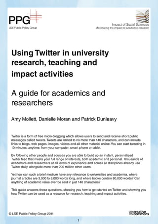 Using Twitter in university
research, teaching and
impact activities
A guide for academics and
researchers
Amy Mollett, Danielle Moran and Patrick Dunleavy
Twitter is a form of free micro-blogging which allows users to send and receive short public
messages called tweets. Tweets are limited to no more than 140 characters, and can include
links to blogs, web pages, images, videos and all other material online.You can start tweeting in
10 minutes, anytime, from your computer, smart phone or tablet.
By following other people and sources you are able to build up an instant, personalized
Twitter feed that meets your full range of interests, both academic and personal. Thousands of
academics and researchers at all levels of experience and across all disciplines already use
Twitter daily, alongside more than 200 million other users.
Yet how can such a brief medium have any relevance to universities and academia, where
journal articles are 3,000 to 8,000 words long, and where books contain 80,000 words? Can
anything of academic value ever be said in just 140 characters?
This guide answers these questions, showing you how to get started on Twitter and showing you
how Twitter can be used as a resource for research, teaching and impact activities.
© LSE Public Policy Group 2011
Impact of Social Sciences
Maximizing the impact of academic research
1
 