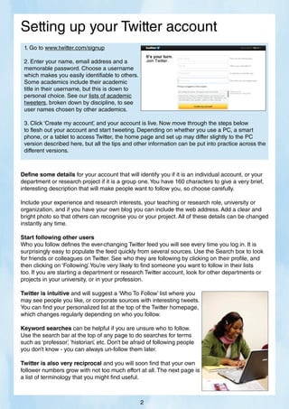 Setting up your Twitter account
Define some details for your account that will identify you if it is an individual account, or your
department or research project if it is a group one.You have 160 characters to give a very brief,
interesting description that will make people want to follow you, so choose carefully.
Include your experience and research interests, your teaching or research role, university or
organization, and if you have your own blog you can include the web address. Add a clear and
bright photo so that others can recognise you or your project. All of these details can be changed
instantly any time.
Start following other users
Who you follow defines the ever-changing Twitter feed you will see every time you log in. It is
surprisingly easy to populate the feed quickly from several sources. Use the Search box to look
for friends or colleagues on Twitter. See who they are following by clicking on their profile, and
then clicking on ‘Following’
.You’re very likely to find someone you want to follow in their lists
too. If you are starting a department or research Twitter account, look for other departments or
projects in your university, or in your profession.
Twitter is intuitive and will suggest a ‘Who To Follow’ list where you
may see people you like, or corporate sources with interesting tweets.
You can find your personalized list at the top of the Twitter homepage,
which changes regularly depending on who you follow.
Keyword searches can be helpful if you are unsure who to follow.
Use the search bar at the top of any page to do searches for terms
such as ‘professor’
, ‘historian’
, etc. Don’t be afraid of following people
you don’t know - you can always un-follow them later.
Twitter is also very reciprocal and you will soon find that your own
follower numbers grow with not too much effort at all. The next page is
a list of terminology that you might find useful.
1. Go to www.twitter.com/signup
2. Enter your name, email address and a 								
memorable password. Choose a username 								
which makes you easily identifiable to others. 								
Some academics include their academic
title in their username, but this is down to 								
personal choice. See our lists of academic 								
tweeters, broken down by discipline, to see
user names chosen by other academics.
3. Click ‘Create my account’
, and your account is live. Now move through the steps below
to flesh out your account and start tweeting. Depending on whether you use a PC, a smart
phone, or a tablet to access Twitter, the home page and set up may differ slightly to the PC
version described here, but all the tips and other information can be put into practice across the
different versions.
2
 