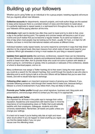 Whether you’re using Twitter as an individual or for a group project, tweeting regularly will ensure
that you regularly attract new followers.
Collective accounts for departments, research projects, and multi-author blogs are the easiest
to keep active because there is a constant stream of news and information to tweet about.
It is perfectly legitimate to repeat tweets in a rephrased form throughout the day, as not all of
your followers will be paying attention all the time.
Individuals might want to decide how often they want to tweet and try to stick to that, once
a day is the perfect starting point. The speedy and concise tweets will become a part of your
routine and you’ll realise that you’ve become a regular tweeter. Try to send out tweets at a
time of day when most people may be looking out for them, usually 10-11am, or 2-3pm for UK
readers, but bear in mind that international readers will access at different times.
Individual tweeters rarely repeat tweets, but some respond to comments in ways that help direct
attention to the original tweet. Also learn lessons from which style of tweet works best for your
audience. Which get retweeted or bring in most readers for your blog or research papers?
Updates from special events (like seminars, conferences, research trips) can be interesting
for your followers. Departments, projects and professional bodies can use also conferences and
events to tweet more often. Aim to provide those who could not come in person with details of
what is going on, commentary or gossip, links to podcasts or webcasts of the conference, details
of where to download papers, and so on.
Many conferences now assign a Twitter hashtag (#) to their event. Using the main search bar
you could do a search for the relevant hashtag, then scroll through the results to see who else is
attending and is worth trying to talk to at the end. Others will be flattered that you’ve seen their
tweets, and will no doubt have tips to exchange.
Following other users is an important reciprocal means of growing your followers. If you
consider following someone, look through their tweets first to make sure, because being a
follower is a kind of endorsement. If you follow them, they are likely to follow you.
Promote your Twitter profile through your email signature, business card, blog posts and
presentations, and encourage others to contact you this way if it is appropriate.
Being careful with Twitter
It is important for all those in the public eye to manage their online
reputation. Academics and researchers still need to bear in mind the
importance of not broadcasting views on Twitter that could radically
backfire with their employers, colleagues, students and other
university stakeholders. Remember, all tweets are public unless you
change your settings.
It is best not to tweet if you’re feeling ratty late at night and never
when drunk either! If you do happen to tweet anything you regret, you
can find the delete button if you run your
mouse over the offending tweet.
Building up your followers
6
 